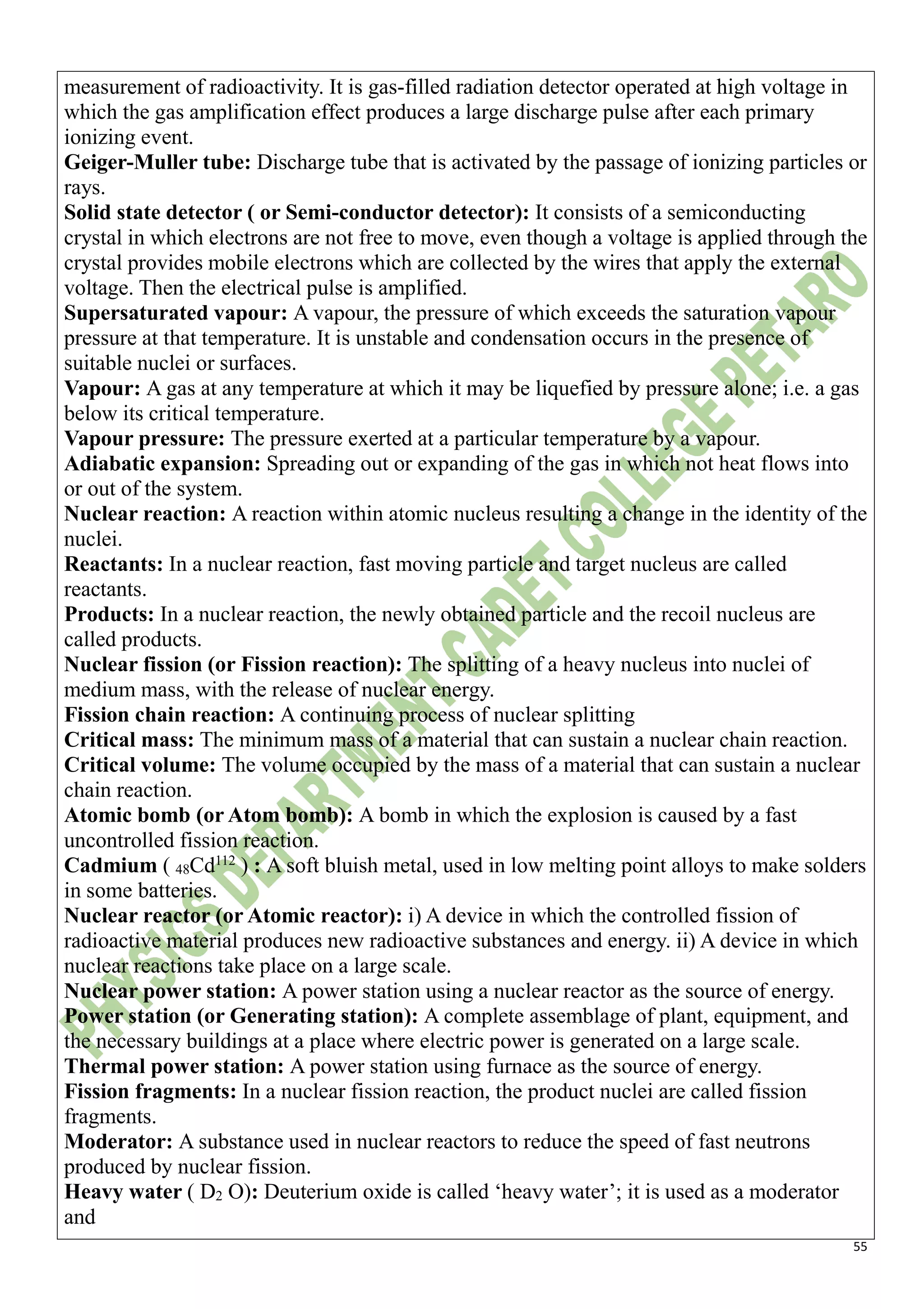 55
measurement of radioactivity. It is gas-filled radiation detector operated at high voltage in
which the gas amplification effect produces a large discharge pulse after each primary
ionizing event.
Geiger-Muller tube: Discharge tube that is activated by the passage of ionizing particles or
rays.
Solid state detector ( or Semi-conductor detector): It consists of a semiconducting
crystal in which electrons are not free to move, even though a voltage is applied through the
crystal provides mobile electrons which are collected by the wires that apply the external
voltage. Then the electrical pulse is amplified.
Supersaturated vapour: A vapour, the pressure of which exceeds the saturation vapour
pressure at that temperature. It is unstable and condensation occurs in the presence of
suitable nuclei or surfaces.
Vapour: A gas at any temperature at which it may be liquefied by pressure alone; i.e. a gas
below its critical temperature.
Vapour pressure: The pressure exerted at a particular temperature by a vapour.
Adiabatic expansion: Spreading out or expanding of the gas in which not heat flows into
or out of the system.
Nuclear reaction: A reaction within atomic nucleus resulting a change in the identity of the
nuclei.
Reactants: In a nuclear reaction, fast moving particle and target nucleus are called
reactants.
Products: In a nuclear reaction, the newly obtained particle and the recoil nucleus are
called products.
Nuclear fission (or Fission reaction): The splitting of a heavy nucleus into nuclei of
medium mass, with the release of nuclear energy.
Fission chain reaction: A continuing process of nuclear splitting
Critical mass: The minimum mass of a material that can sustain a nuclear chain reaction.
Critical volume: The volume occupied by the mass of a material that can sustain a nuclear
chain reaction.
Atomic bomb (or Atom bomb): A bomb in which the explosion is caused by a fast
uncontrolled fission reaction.
Cadmium ( 48Cd112
) : A soft bluish metal, used in low melting point alloys to make solders
in some batteries.
Nuclear reactor (or Atomic reactor): i) A device in which the controlled fission of
radioactive material produces new radioactive substances and energy. ii) A device in which
nuclear reactions take place on a large scale.
Nuclear power station: A power station using a nuclear reactor as the source of energy.
Power station (or Generating station): A complete assemblage of plant, equipment, and
the necessary buildings at a place where electric power is generated on a large scale.
Thermal power station: A power station using furnace as the source of energy.
Fission fragments: In a nuclear fission reaction, the product nuclei are called fission
fragments.
Moderator: A substance used in nuclear reactors to reduce the speed of fast neutrons
produced by nuclear fission.
Heavy water ( D2 O): Deuterium oxide is called ‘heavy water’; it is used as a moderator
and
 