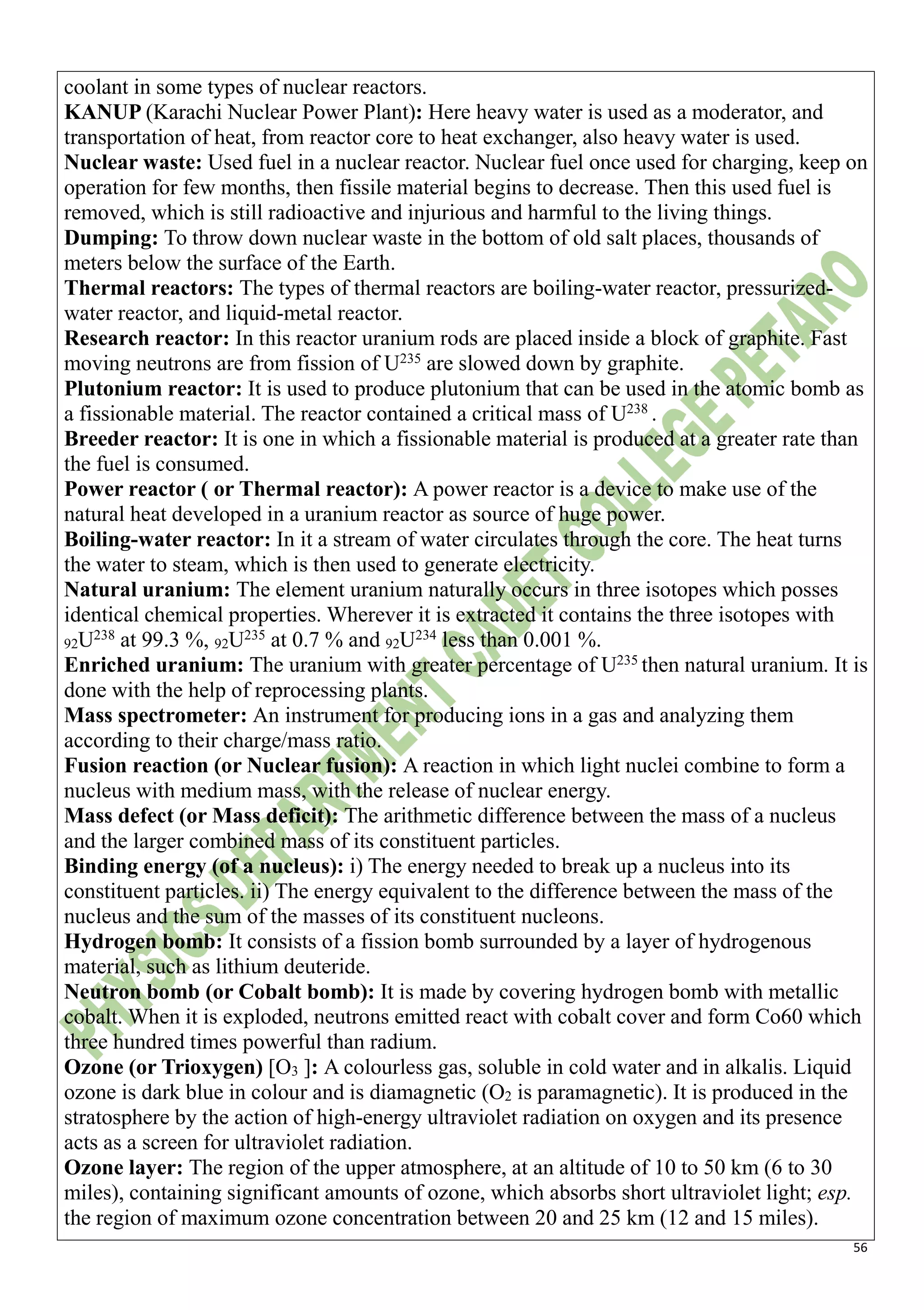 56
coolant in some types of nuclear reactors.
KANUP (Karachi Nuclear Power Plant): Here heavy water is used as a moderator, and
transportation of heat, from reactor core to heat exchanger, also heavy water is used.
Nuclear waste: Used fuel in a nuclear reactor. Nuclear fuel once used for charging, keep on
operation for few months, then fissile material begins to decrease. Then this used fuel is
removed, which is still radioactive and injurious and harmful to the living things.
Dumping: To throw down nuclear waste in the bottom of old salt places, thousands of
meters below the surface of the Earth.
Thermal reactors: The types of thermal reactors are boiling-water reactor, pressurized-
water reactor, and liquid-metal reactor.
Research reactor: In this reactor uranium rods are placed inside a block of graphite. Fast
moving neutrons are from fission of U235
are slowed down by graphite.
Plutonium reactor: It is used to produce plutonium that can be used in the atomic bomb as
a fissionable material. The reactor contained a critical mass of U238
.
Breeder reactor: It is one in which a fissionable material is produced at a greater rate than
the fuel is consumed.
Power reactor ( or Thermal reactor): A power reactor is a device to make use of the
natural heat developed in a uranium reactor as source of huge power.
Boiling-water reactor: In it a stream of water circulates through the core. The heat turns
the water to steam, which is then used to generate electricity.
Natural uranium: The element uranium naturally occurs in three isotopes which posses
identical chemical properties. Wherever it is extracted it contains the three isotopes with
92U238
at 99.3 %, 92U235
at 0.7 % and 92U234
less than 0.001 %.
Enriched uranium: The uranium with greater percentage of U235
then natural uranium. It is
done with the help of reprocessing plants.
Mass spectrometer: An instrument for producing ions in a gas and analyzing them
according to their charge/mass ratio.
Fusion reaction (or Nuclear fusion): A reaction in which light nuclei combine to form a
nucleus with medium mass, with the release of nuclear energy.
Mass defect (or Mass deficit): The arithmetic difference between the mass of a nucleus
and the larger combined mass of its constituent particles.
Binding energy (of a nucleus): i) The energy needed to break up a nucleus into its
constituent particles. ii) The energy equivalent to the difference between the mass of the
nucleus and the sum of the masses of its constituent nucleons.
Hydrogen bomb: It consists of a fission bomb surrounded by a layer of hydrogenous
material, such as lithium deuteride.
Neutron bomb (or Cobalt bomb): It is made by covering hydrogen bomb with metallic
cobalt. When it is exploded, neutrons emitted react with cobalt cover and form Co60 which
three hundred times powerful than radium.
Ozone (or Trioxygen) [O3 ]: A colourless gas, soluble in cold water and in alkalis. Liquid
ozone is dark blue in colour and is diamagnetic (O2 is paramagnetic). It is produced in the
stratosphere by the action of high-energy ultraviolet radiation on oxygen and its presence
acts as a screen for ultraviolet radiation.
Ozone layer: The region of the upper atmosphere, at an altitude of 10 to 50 km (6 to 30
miles), containing significant amounts of ozone, which absorbs short ultraviolet light; esp.
the region of maximum ozone concentration between 20 and 25 km (12 and 15 miles).
 