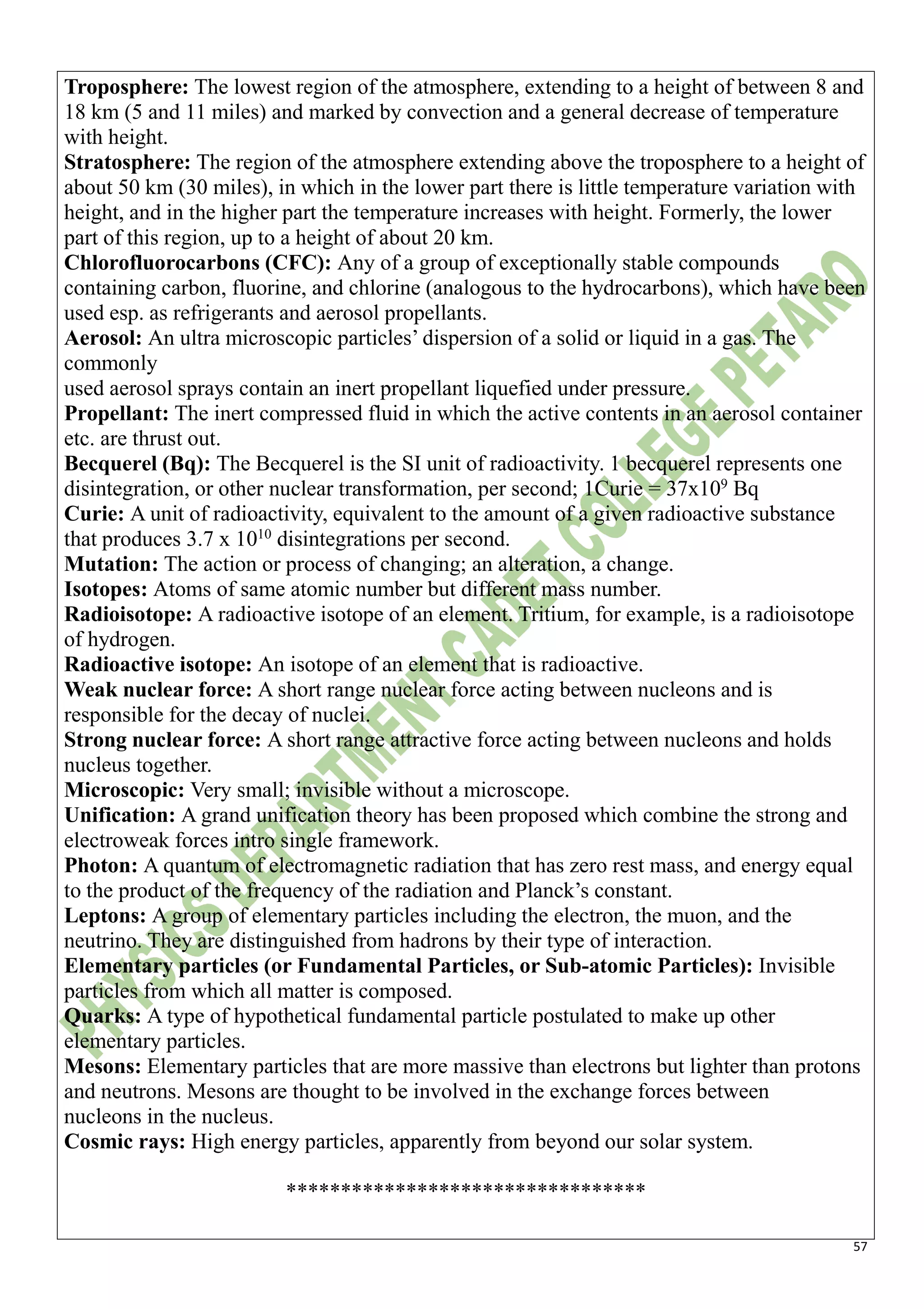 57
Troposphere: The lowest region of the atmosphere, extending to a height of between 8 and
18 km (5 and 11 miles) and marked by convection and a general decrease of temperature
with height.
Stratosphere: The region of the atmosphere extending above the troposphere to a height of
about 50 km (30 miles), in which in the lower part there is little temperature variation with
height, and in the higher part the temperature increases with height. Formerly, the lower
part of this region, up to a height of about 20 km.
Chlorofluorocarbons (CFC): Any of a group of exceptionally stable compounds
containing carbon, fluorine, and chlorine (analogous to the hydrocarbons), which have been
used esp. as refrigerants and aerosol propellants.
Aerosol: An ultra microscopic particles’ dispersion of a solid or liquid in a gas. The
commonly
used aerosol sprays contain an inert propellant liquefied under pressure.
Propellant: The inert compressed fluid in which the active contents in an aerosol container
etc. are thrust out.
Becquerel (Bq): The Becquerel is the SI unit of radioactivity. 1 becquerel represents one
disintegration, or other nuclear transformation, per second; 1Curie = 37x109
Bq
Curie: A unit of radioactivity, equivalent to the amount of a given radioactive substance
that produces 3.7 x 1010
disintegrations per second.
Mutation: The action or process of changing; an alteration, a change.
Isotopes: Atoms of same atomic number but different mass number.
Radioisotope: A radioactive isotope of an element. Tritium, for example, is a radioisotope
of hydrogen.
Radioactive isotope: An isotope of an element that is radioactive.
Weak nuclear force: A short range nuclear force acting between nucleons and is
responsible for the decay of nuclei.
Strong nuclear force: A short range attractive force acting between nucleons and holds
nucleus together.
Microscopic: Very small; invisible without a microscope.
Unification: A grand unification theory has been proposed which combine the strong and
electroweak forces intro single framework.
Photon: A quantum of electromagnetic radiation that has zero rest mass, and energy equal
to the product of the frequency of the radiation and Planck’s constant.
Leptons: A group of elementary particles including the electron, the muon, and the
neutrino. They are distinguished from hadrons by their type of interaction.
Elementary particles (or Fundamental Particles, or Sub-atomic Particles): Invisible
particles from which all matter is composed.
Quarks: A type of hypothetical fundamental particle postulated to make up other
elementary particles.
Mesons: Elementary particles that are more massive than electrons but lighter than protons
and neutrons. Mesons are thought to be involved in the exchange forces between
nucleons in the nucleus.
Cosmic rays: High energy particles, apparently from beyond our solar system.
*********************************
 