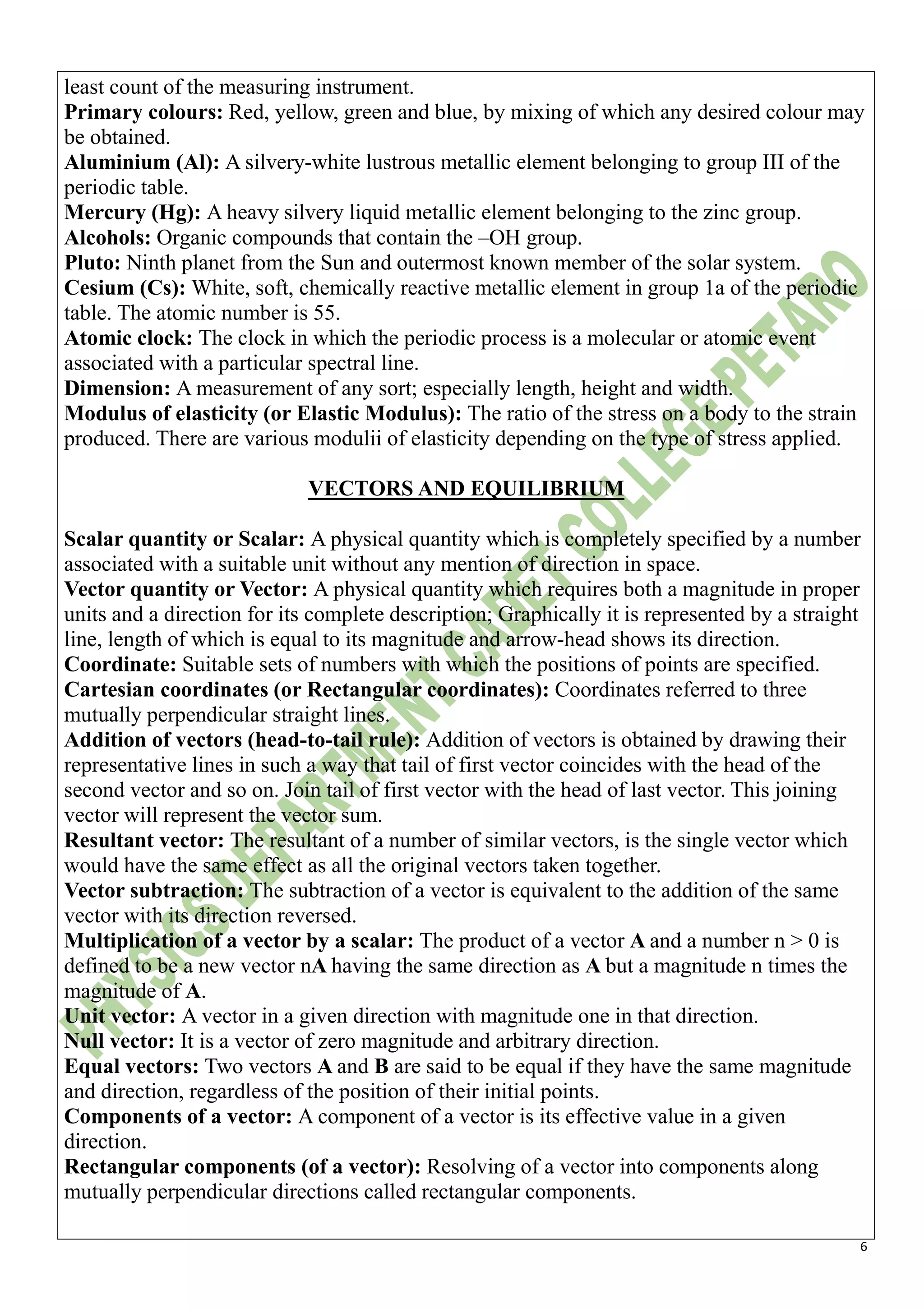6
least count of the measuring instrument.
Primary colours: Red, yellow, green and blue, by mixing of which any desired colour may
be obtained.
Aluminium (Al): A silvery-white lustrous metallic element belonging to group III of the
periodic table.
Mercury (Hg): A heavy silvery liquid metallic element belonging to the zinc group.
Alcohols: Organic compounds that contain the –OH group.
Pluto: Ninth planet from the Sun and outermost known member of the solar system.
Cesium (Cs): White, soft, chemically reactive metallic element in group 1a of the periodic
table. The atomic number is 55.
Atomic clock: The clock in which the periodic process is a molecular or atomic event
associated with a particular spectral line.
Dimension: A measurement of any sort; especially length, height and width.
Modulus of elasticity (or Elastic Modulus): The ratio of the stress on a body to the strain
produced. There are various modulii of elasticity depending on the type of stress applied.
VECTORS AND EQUILIBRIUM
Scalar quantity or Scalar: A physical quantity which is completely specified by a number
associated with a suitable unit without any mention of direction in space.
Vector quantity or Vector: A physical quantity which requires both a magnitude in proper
units and a direction for its complete description; Graphically it is represented by a straight
line, length of which is equal to its magnitude and arrow-head shows its direction.
Coordinate: Suitable sets of numbers with which the positions of points are specified.
Cartesian coordinates (or Rectangular coordinates): Coordinates referred to three
mutually perpendicular straight lines.
Addition of vectors (head-to-tail rule): Addition of vectors is obtained by drawing their
representative lines in such a way that tail of first vector coincides with the head of the
second vector and so on. Join tail of first vector with the head of last vector. This joining
vector will represent the vector sum.
Resultant vector: The resultant of a number of similar vectors, is the single vector which
would have the same effect as all the original vectors taken together.
Vector subtraction: The subtraction of a vector is equivalent to the addition of the same
vector with its direction reversed.
Multiplication of a vector by a scalar: The product of a vector A and a number n > 0 is
defined to be a new vector nA having the same direction as A but a magnitude n times the
magnitude of A.
Unit vector: A vector in a given direction with magnitude one in that direction.
Null vector: It is a vector of zero magnitude and arbitrary direction.
Equal vectors: Two vectors A and B are said to be equal if they have the same magnitude
and direction, regardless of the position of their initial points.
Components of a vector: A component of a vector is its effective value in a given
direction.
Rectangular components (of a vector): Resolving of a vector into components along
mutually perpendicular directions called rectangular components.
 