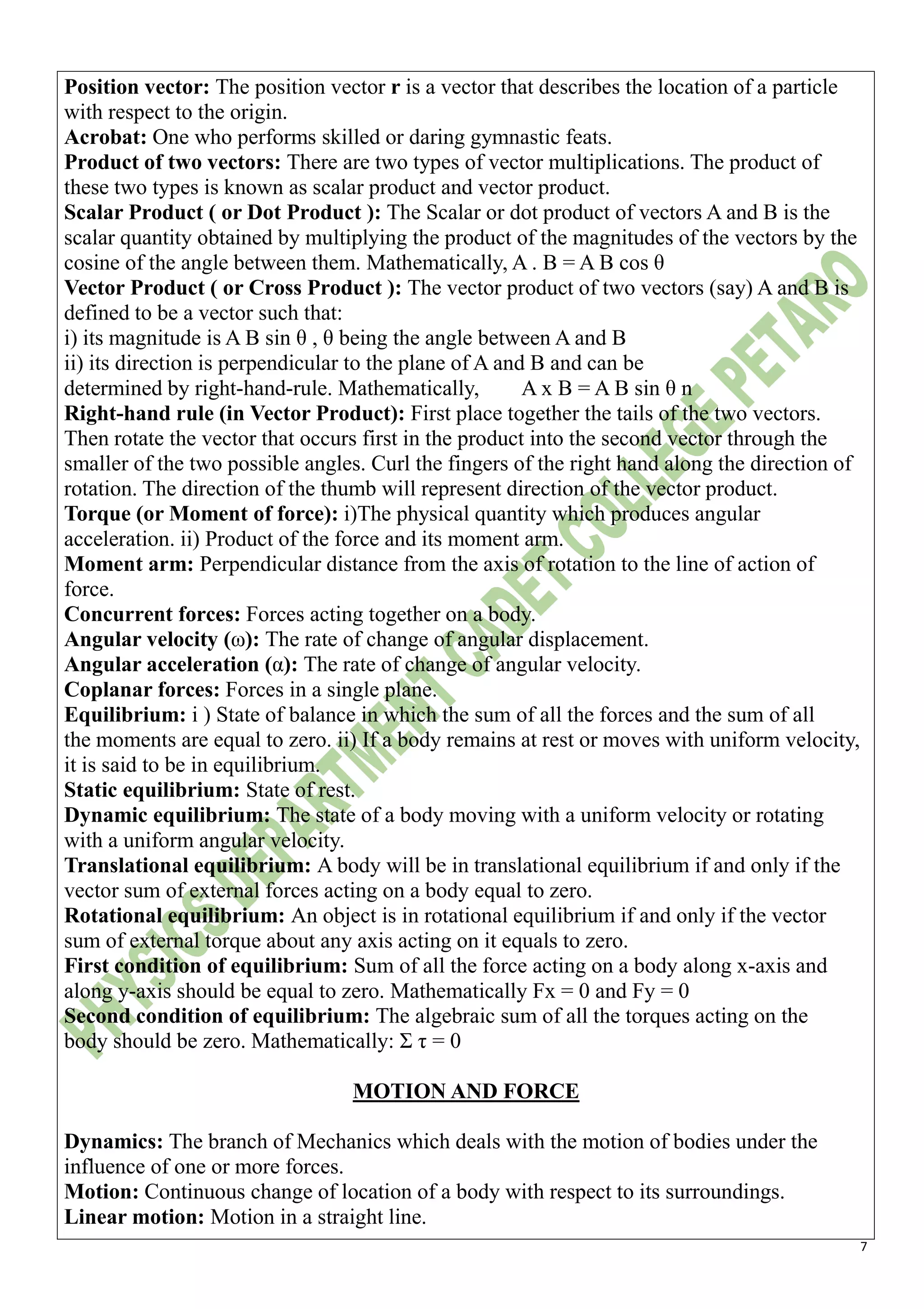 7
Position vector: The position vector r is a vector that describes the location of a particle
with respect to the origin.
Acrobat: One who performs skilled or daring gymnastic feats.
Product of two vectors: There are two types of vector multiplications. The product of
these two types is known as scalar product and vector product.
Scalar Product ( or Dot Product ): The Scalar or dot product of vectors A and B is the
scalar quantity obtained by multiplying the product of the magnitudes of the vectors by the
cosine of the angle between them. Mathematically, A . B = A B cos θ
Vector Product ( or Cross Product ): The vector product of two vectors (say) A and B is
defined to be a vector such that:
i) its magnitude is A B sin θ , θ being the angle between A and B
ii) its direction is perpendicular to the plane of A and B and can be
determined by right-hand-rule. Mathematically, A x B = A B sin θ n
Right-hand rule (in Vector Product): First place together the tails of the two vectors.
Then rotate the vector that occurs first in the product into the second vector through the
smaller of the two possible angles. Curl the fingers of the right hand along the direction of
rotation. The direction of the thumb will represent direction of the vector product.
Torque (or Moment of force): i)The physical quantity which produces angular
acceleration. ii) Product of the force and its moment arm.
Moment arm: Perpendicular distance from the axis of rotation to the line of action of
force.
Concurrent forces: Forces acting together on a body.
Angular velocity (ω): The rate of change of angular displacement.
Angular acceleration (α): The rate of change of angular velocity.
Coplanar forces: Forces in a single plane.
Equilibrium: i ) State of balance in which the sum of all the forces and the sum of all
the moments are equal to zero. ii) If a body remains at rest or moves with uniform velocity,
it is said to be in equilibrium.
Static equilibrium: State of rest.
Dynamic equilibrium: The state of a body moving with a uniform velocity or rotating
with a uniform angular velocity.
Translational equilibrium: A body will be in translational equilibrium if and only if the
vector sum of external forces acting on a body equal to zero.
Rotational equilibrium: An object is in rotational equilibrium if and only if the vector
sum of external torque about any axis acting on it equals to zero.
First condition of equilibrium: Sum of all the force acting on a body along x-axis and
along y-axis should be equal to zero. Mathematically Fx = 0 and Fy = 0
Second condition of equilibrium: The algebraic sum of all the torques acting on the
body should be zero. Mathematically: Σ τ = 0
MOTION AND FORCE
Dynamics: The branch of Mechanics which deals with the motion of bodies under the
influence of one or more forces.
Motion: Continuous change of location of a body with respect to its surroundings.
Linear motion: Motion in a straight line.
 