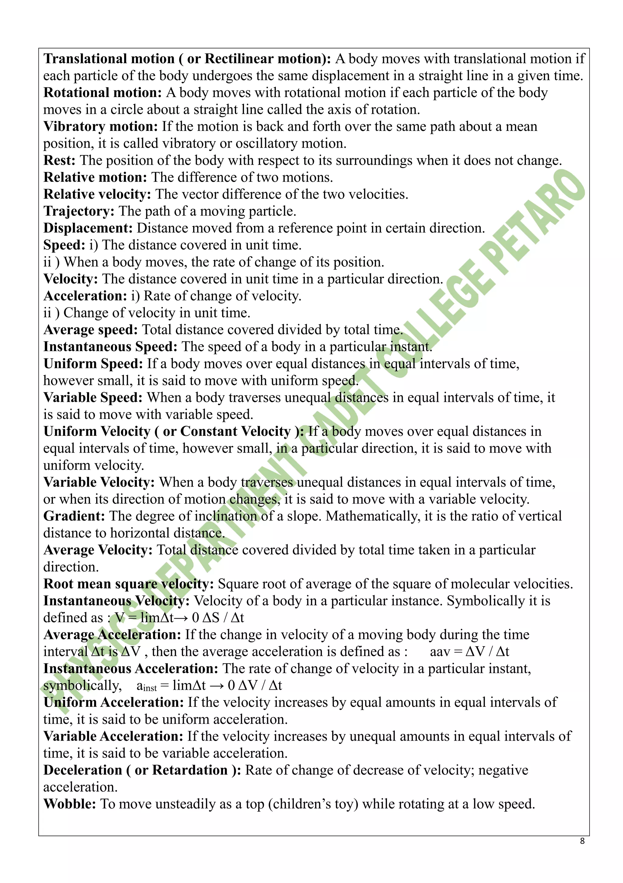 8
Translational motion ( or Rectilinear motion): A body moves with translational motion if
each particle of the body undergoes the same displacement in a straight line in a given time.
Rotational motion: A body moves with rotational motion if each particle of the body
moves in a circle about a straight line called the axis of rotation.
Vibratory motion: If the motion is back and forth over the same path about a mean
position, it is called vibratory or oscillatory motion.
Rest: The position of the body with respect to its surroundings when it does not change.
Relative motion: The difference of two motions.
Relative velocity: The vector difference of the two velocities.
Trajectory: The path of a moving particle.
Displacement: Distance moved from a reference point in certain direction.
Speed: i) The distance covered in unit time.
ii ) When a body moves, the rate of change of its position.
Velocity: The distance covered in unit time in a particular direction.
Acceleration: i) Rate of change of velocity.
ii ) Change of velocity in unit time.
Average speed: Total distance covered divided by total time.
Instantaneous Speed: The speed of a body in a particular instant.
Uniform Speed: If a body moves over equal distances in equal intervals of time,
however small, it is said to move with uniform speed.
Variable Speed: When a body traverses unequal distances in equal intervals of time, it
is said to move with variable speed.
Uniform Velocity ( or Constant Velocity ): If a body moves over equal distances in
equal intervals of time, however small, in a particular direction, it is said to move with
uniform velocity.
Variable Velocity: When a body traverses unequal distances in equal intervals of time,
or when its direction of motion changes, it is said to move with a variable velocity.
Gradient: The degree of inclination of a slope. Mathematically, it is the ratio of vertical
distance to horizontal distance.
Average Velocity: Total distance covered divided by total time taken in a particular
direction.
Root mean square velocity: Square root of average of the square of molecular velocities.
Instantaneous Velocity: Velocity of a body in a particular instance. Symbolically it is
defined as : V = limΔt→ 0 ΔS / Δt
Average Acceleration: If the change in velocity of a moving body during the time
interval Δt is ΔV , then the average acceleration is defined as : aav = ΔV / Δt
Instantaneous Acceleration: The rate of change of velocity in a particular instant,
symbolically, ainst = limΔt → 0 ΔV / Δt
Uniform Acceleration: If the velocity increases by equal amounts in equal intervals of
time, it is said to be uniform acceleration.
Variable Acceleration: If the velocity increases by unequal amounts in equal intervals of
time, it is said to be variable acceleration.
Deceleration ( or Retardation ): Rate of change of decrease of velocity; negative
acceleration.
Wobble: To move unsteadily as a top (children’s toy) while rotating at a low speed.
 