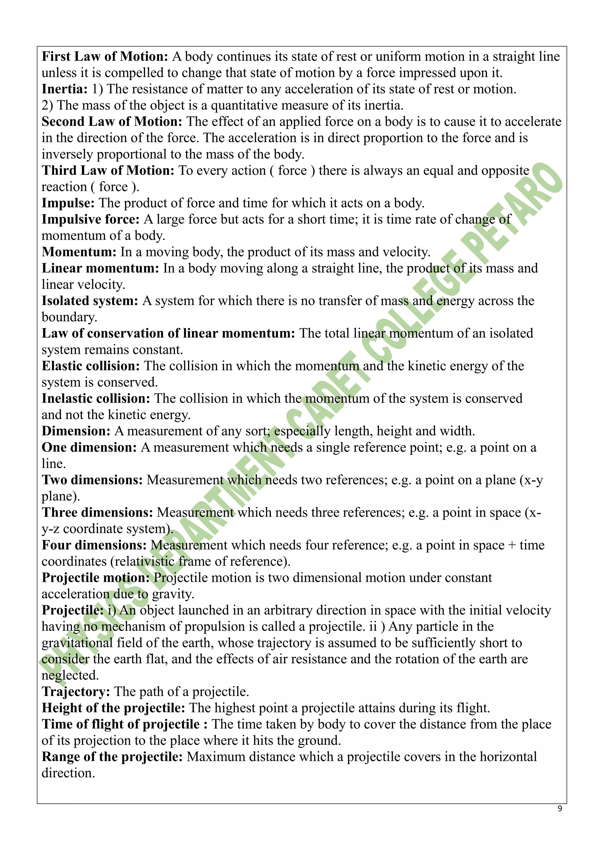 9
First Law of Motion: A body continues its state of rest or uniform motion in a straight line
unless it is compelled to change that state of motion by a force impressed upon it.
Inertia: 1) The resistance of matter to any acceleration of its state of rest or motion.
2) The mass of the object is a quantitative measure of its inertia.
Second Law of Motion: The effect of an applied force on a body is to cause it to accelerate
in the direction of the force. The acceleration is in direct proportion to the force and is
inversely proportional to the mass of the body.
Third Law of Motion: To every action ( force ) there is always an equal and opposite
reaction ( force ).
Impulse: The product of force and time for which it acts on a body.
Impulsive force: A large force but acts for a short time; it is time rate of change of
momentum of a body.
Momentum: In a moving body, the product of its mass and velocity.
Linear momentum: In a body moving along a straight line, the product of its mass and
linear velocity.
Isolated system: A system for which there is no transfer of mass and energy across the
boundary.
Law of conservation of linear momentum: The total linear momentum of an isolated
system remains constant.
Elastic collision: The collision in which the momentum and the kinetic energy of the
system is conserved.
Inelastic collision: The collision in which the momentum of the system is conserved
and not the kinetic energy.
Dimension: A measurement of any sort; especially length, height and width.
One dimension: A measurement which needs a single reference point; e.g. a point on a
line.
Two dimensions: Measurement which needs two references; e.g. a point on a plane (x-y
plane).
Three dimensions: Measurement which needs three references; e.g. a point in space (x-
y-z coordinate system).
Four dimensions: Measurement which needs four reference; e.g. a point in space + time
coordinates (relativistic frame of reference).
Projectile motion: Projectile motion is two dimensional motion under constant
acceleration due to gravity.
Projectile: i) An object launched in an arbitrary direction in space with the initial velocity
having no mechanism of propulsion is called a projectile. ii ) Any particle in the
gravitational field of the earth, whose trajectory is assumed to be sufficiently short to
consider the earth flat, and the effects of air resistance and the rotation of the earth are
neglected.
Trajectory: The path of a projectile.
Height of the projectile: The highest point a projectile attains during its flight.
Time of flight of projectile : The time taken by body to cover the distance from the place
of its projection to the place where it hits the ground.
Range of the projectile: Maximum distance which a projectile covers in the horizontal
direction.
 