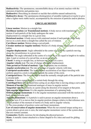 12
Radioactivity: The spontaneous, uncontrollable decay of an atomic nucleus with the
emission of particles and gamma rays.
Radioactive: Describing an element or nuclide that exhibits natural radioactivity.
Radioactive decay: The spontaneous disintegration of unstable (radioactive) nuclei to give
other a lighter more stable nuclei, accompanied by the emission of particles and/or photons.
CIRCULAR MOTION
Linear motion: Motion in a straight line.
Rectilinear motion ( or Translational motion): A body moves with translational
motion if each particle of the body undergoes the same
displacement in a straight line in a given time.
Rotational motion: A body moves with rotational motion if each particle of the body
moves in a circle about a straight line called the axis of rotation.
Curvilinear motion: Motion along a curved path.
Circular motion (or Angular motion): Motion of a body along a curved path of constant
radius.
Angular displacement: Angle subtended at the center of a circle by a particle moving
along the circumference in a given time.
Radian: The angle subtended at the centre of a circle by an arc equal in length to its radius.
Arc: A part or section of a curved line, as an arc of a circle.
Chord: A string or straight line, as between two points of a curve.
Angular velocity (ω): The rate of change of angular displacement.
Time period (or Period of motion): Time to complete one revolution.
Angular acceleration (α): The rate of change of angular velocity with time.
Centripetal acceleration: The instantaneous acceleration of an object traveling with
uniform speed in a circle is directed towards the center of the circle.
Centripetal force: The force needed to bend the normally straight path of the particle into
a circular path.
Tension: A force experienced by a certain body through the string.
Centrifugal force:The outward force acting on an object that is moving along a curve path.
Moment of inertia: The rotational analogue of mass in angular motion.
Tangential velocity: Velocity at a point along the direction of its tangent at that point.
Spin angular momentum: It is the angular momentum of a spinning body.
Orbital angular momentum: It is the angular momentum associated with the motion of a
body along a circular path.
Angular momentum: 1) A particle is said to posses an angular momentum about a
reference axis if it so moves that its angular position changes relative to that reference axis.
2) The product of the moment of inertia of a body and its angular velocity.
3) The cross product of position vector and linear momentum.
Law of conservation of angular momentum: When the net external torque acting on a
system about a given axis is zero, the total angular momentum vector of the system about
that axis remain constant.
Gymnastics: Bodily exercises for developing the physical powers.
Skate: A metallic runner attached to a frame shaped to fit a shoe and used for gliding
rapidly
 