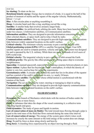 13
over ice.
Ice skating: To skate on the ice.
Rotational kinetic energy: Energy due to rotation of a body; it is equal to the half of the
product of moment of inertia and the square of the angular velocity. Mathematically,
KErot = ½ I ω2
Disc: A flat circular plate or anything resembling it.
Hoop: A circular band such like a ring; anything curved like a ring.
Satellite: A smaller body that revolves around a larger body.
Artificial satellite: An artificial body orbiting the earth. Many have been launched falling
under two classes; i) Information satellites, ii) Communication satellites.
Information satellites: They are designed to provide information concerning the earth,
other celestial objects, or space itself, and to relay it back by radio.
Communications satellites: They are designed to provide high-capacity communications
links between widely separated locations on the earth’s surface.
Critical velocity: The minimum velocity necessary to put a satellite into the orbit.
Global positioning system (GPS): GPS is a satellite Navigation System. Four GPS
satellite signals are used to compute position, velocity and time. The system was designed
for and is operated by the U.S. military. While there are many thousands of civil users of
GPS world-wide.
Orbital velocity: The tangential velocity to put a satellite in orbit around the Earth.
Artificial gravity: The gravity like effect produced in orbiting space ship to overcome
weightlessness.
Spaceship: A manned spacecraft, especially one making a journey between planets or stars.
Space station: A place that lies beyond the Earth’s atmosphere, in which the density of
matter is very low, used as base for scientific experiments.
Geostationary orbit: A circular orbit around the earth that lies in the plane of the equator
and has a period of the earth’s rotation on its axis, i.e. nearly 24 hours.
Geostationary satellite: The satellite whose orbital motion is synchronized with the
rotation of the Earth.
Navigation: The act of traveling by water; steering or managing (a ship) in sailing.
Communication satellites: They are designed to provide high-capacity communications
links between widely separated locations on the earth’s surface.
FLUID DYNAMICS
Dynamics: The branch of Mechanics which deals with the motion of bodies under the
influence of one or more forces.
Fluid: A substance that takes the shape of the vessel containing it; a collective term
including liquids and gases.
Fluid dynamics: The study of gases and liquids in motion.
Law of conservation of mass (in fluids): The total inward mass flowing through a pipe is
equal to the total mass of the fluid that flows outward during the same time interval.
Law of conservation of energy: The energy of the system upon which it does work
increases by exactly the same amount so the total energy of the system does not change.
Drag: To pull by force or draw along slowly and heavily.
Drag force: A retarding force experienced by an object moving through a fluid.
 