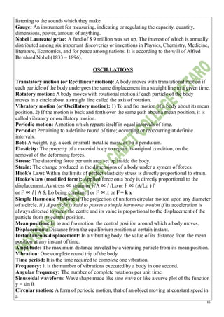 15
listening to the sounds which they make.
Gauge: An instrument for measuring, indicating or regulating the capacity, quantity,
dimensions, power, amount of anything.
Nobel Laureate/ prize: A fund of $ 9 million was set up. The interest of which is annually
distributed among six important discoveries or inventions in Physics, Chemistry, Medicine,
literature, Economics, and for peace among nations. It is according to the will of Alfred
Bernhard Nobel (1833 – 1896).
OSCILLATIONS
Translatory motion (or Rectilinear motion): A body moves with translational motion if
each particle of the body undergoes the same displacement in a straight line in a given time.
Rotatory motion: A body moves with rotational motion if each particle of the body
moves in a circle about a straight line called the axis of rotation.
Vibratory motion (or Oscillatory motion): 1) To and fro motion of a body about its mean
position. 2) If the motion is back and forth over the same path about a mean position, it is
called vibratory or oscillatory motion.
Periodic motion: A motion which repeats itself in equal intervals of time.
Periodic: Pertaining to a definite round of time; occurring or reoccurring at definite
intervals.
Bob: A weight, e.g. a cork or small metallic mass, as on a pendulum.
Elasticity: The property of a material body to regain its original condition, on the
removal of the deforming forces.
Stress: The distorting force per unit area set up inside the body.
Strain: The change produced in the dimensions of a body under a system of forces.
Hook’s Law: Within the limits of perfect elasticity stress is directly proportional to strain.
Hooke’s law (modified form): Applied force on a body is directly proportional to the
displacement. As stress ∝ strain or F/A ∝ l /Lo or F ∝ (A/Lo ) l
or F ∝ l [ A & Lo being constant ] or F ∝ x or F = k x
Simple Harmonic Motion: i) The projection of uniform circular motion upon any diameter
of a circle. ii ) A particle is said to posses a simple harmonic motion if its acceleration is
always directed towards the centre and its value is proportional to the displacement of the
particle from its central position.
Mean position: In to and fro motion, the central position around which a body moves.
Displacement: Distance from the equilibrium position at certain instant.
Instantaneous displacement: In a vibrating body, the value of its distance from the mean
position at any instant of time.
Amplitude: The maximum distance traveled by a vibrating particle from its mean position.
Vibration: One complete round trip of the body.
Time period: It is the time required to complete one vibration.
Frequency: It is the number of vibrations executed by a body in one second.
Angular frequency: The number of complete rotations per unit time.
Sinusoidal waveform: Wave shape made like sine wave or like a curve plot of the function
y = sin θ.
Circular motion: A form of periodic motion, that of an object moving at constant speed in
a
 