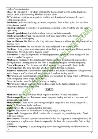16
circle of constant radius.
Phase: 1) The angle θ = ωt which specifies the displacement as well as the direction of
motion of the point executing SHM is known as phase.
2) The state or condition as regards its position and direction of motion with respect
to the mean position.
Pendulum: A device consisting of a mass , suspended from a fixed point, that oscillates
with a known period.
Simple pendulum: It consists of a small mass oscillating to and fro at the end of a very
light string.
Second’s pendulum: A pendulum whose time period is two seconds.
Elastic potential energy: The amount of work done against the elastic force or in
compressing an elastic spring.
Free oscillations: Oscillations of a body at its own frequency without the interference of an
external force.
Forced oscillations: The oscillations of a body subjected to an external force.
Oscillator: Any system, which is capable of oscillating about a stable equilibrium position.
Elongation: Stretching out to become longer.
Resonance: A specific response of a vibrating system to a periodic force acting with the
natural period of the system.
Mechanical resonance: In a mechanical vibrating system, the enhanced response to a
driving force as the frequency of this force is increased through a resonant frequency.
Natural frequency: The frequency at which an object or system will vibrate freely.
Natural period: The time period of a body or system for free oscillation.
Electrical resonance: The condition arising when a maximum of current or voltage occurs
as the frequency of the electrical source is varied; such as, tuning a radio.
Microwave: An electromagnetic wave with a wavelength in the range 1 mm to 100 mm, i.e.
with a frequency in the range 300 to 3GHz.
Oven: A chamber used for baking, heating, or drying.
Microwave oven: An oven in which food is cooked by the heat produced as a result of
microwave penetration of the food.
WAVES
Mechanical waves: The waves which require a medium for their movement.
Electromagnetic waves: Transverse waves in spaces having an electric component and
a magnetic component.
Matter waves: These waves carry energy and pilot the particle and move along with it.
Wave: A disturbance in the medium.
Water waves: The waves produced in the water.
Ripples: Tiny waves on the surface of water; any slight curling wave.
Ripple tank: An apparatus which consists of a rectangular tray containing water, fitted
with glass bottom.
Shock waves: Waves of compression and rarefaction that originate in the neighborhood of
sharp points or roughness on obstacles exposed to the flow of a compressible fluid at high
speeds.
Ultrasonic frequency: A sound frequency above the range normally audible by humans,
i.e.
 