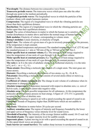 18
Wavelength: The distance between two consecutive wave fronts.
Transverse periodic waves: The transverse waves which pass one after the other
through any point in the medium periodically.
Longitudinal periodic waves: The longitudinal waves in which the particles of the
medium vibrate with simple harmonic motion.
Compression: The region of a longitudinal wave in which the vibrating particles are
closer than their equilibrium distance.
Rarefaction: The region of a longitudinal wave in which the vibrating particles are
farther apart than their equilibrium distance.
Sound: The series of disturbances in matter to which the human ear is sensitive. Also
similar disturbances in matter above and below the normal range of human hearing.
Bulk modulus: Elasticity of volume, corresponding to volume strain.
Young’s modulus: Linear elasticity, or elasticity of length.
Boyle’s law: The volume of a given mass of a gas in inversely proportional to the pressure,
if the temperature is kept constant.
S.T.P. : (Standard temperature and pressure) The standard temperature is 0 oC (273 K) and
the standard pressure is 1 atm or 760 mm of Hg or 760 torr or 101325 Nm-2.
Molar specific heat at constant volume, CV: The amount of heat energy required to
raise the temperature of one mole of a gas through 1o K at constant volume.
Molar specific heat at constant pressure, CP: The amount of heat energy required to
raise the temperature of one mole of a gas through 1o K at constant pressure.
The ratio ( γ ): It is the ratio of adiabatic elasticity to isothermal elasticity; it is the ratio
of Cp to CV . or γ = Cp / CV
Mono-atomic: Describing a molecule that consists of a single atom. The rarer gases are
mono-atomic.
Diatomic: Describing a molecule that consists of two atoms; e.g. H2 , O2 & N2 .
Polyatomic: Describing a molecule that consists of several atoms (three or more) e.g.
Benzene C6 H6 .
Coefficient of volume expansion (β): The change in unit volume of a substance when its
temperature is changed one degree.
Absolute temperature: Temperature measured with respect to absolute zero, i.e. zero of
Kelvin scale, a scale which cannot take negative value.
Absolute zero: The least possible temperature for all substances. At this temperature the
molecules of any substance possess no heat energy. A figure of –273.15 C is generally
accepted as the value of absolute zero.
Supersonic: Pertaining to speed in air with a speed exceeding the speed of sound in air.
Ultrasonic: Sounds of frequency higher than 20,000 hertz which are not audible to
human ear.
Infrasonic: Vibrations in matter below 20 cycles per second.
Auditory sensation area: The region of intensity and frequency bounded by the lower
and upper curves of frequency verses intensity level for sound waves.
Threshold of hearing: The intensity of the average faintest audible sound; 10-12 watt /m2
Threshold of pain: The upper intensity level for audible sounds.
Supersonic plane: A plane moving in air with a speed exceeding the speed of sound in air.
At this speed shock waves are produced.
Sonic barrier (or sound barrier): The sudden sharp increase in aerodynamic drag
 