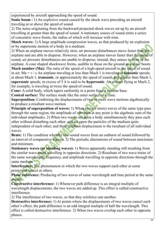 19
experienced by aircraft approaching the speed of sound.
Sonic boom : 1) An explosive sound caused by the shock wave preceding an aircraft
traveling at or above the speed of sound.
2) The noise originating from the backward projected shock waves set up by an aircraft
travelling at greater than the speed of sound. A stationary source of sound emits a series
of concentric wave fronts, the radius of which will increase with time.
Shock waves: 1) A large amplitude compression waves, as that produced by an explosion
or by supersonic motion of a body in a medium.
2) When an airplane moves relatively slow, air pressure disturbances move faster than the
airplane and are able to disperse. However, when an airplane moves faster than the speed of
sound, air pressure disturbances are unable to disperse; instead, they amass in front of the
airplane. A cone shaped shockwave forms, audible to those on the ground as a sonic boom.
Mach number (Ma): The ratio of the speed of a high-speed aircraft to the speed of sound
in air; Ma = v / c An airplane traveling at less than Mach 1 is traveling at subsonic speeds;
at about Mach 1, transonic, or approximately the speed of sound; and greater than Mach 1,
supersonic speeds; in excess of 5 it is said to be hypersonic. An aircraft flying at Mach 2,
for example, is traveling at twice the speed of sound.
Cone: A solid body, which tapers uniformly to a point from a circular base.
Conical surface: The surface made like the outer surface of a cone.
Superposition: Combining the displacements of two or more wave motions algebraically
to produce a resultant wave motion.
Principle of superposition of waves: 1) When two (or more) waves of the same type pass
through the same region, the amplitude of vibration at any point is the algebraic sum of the
individual amplitudes. 2) When two waves act upon a body simultaneously they pass each
other without disturbing each other, and act upon the particles of the medium quite
independent of each other, and their resultant displacement is the resultant of all individual
waves.
Beats: 1) The condition whereby two sound waves form an outburst of sound followed by
an interval of comparative silence. 2) The periodic alternations of sound between maximum
and minimum.
Stationary waves (or standing waves): 1) Waves apparently standing still resulting from
the similar wave trains travelling in opposite directions. 2) Resultant of two wave trains of
the same wavelength, frequency, and amplitude travelling in opposite directions through the
same medium.
Interference: The phenomenon in which the two waves support each other at some
points and cancel at others.
Phase coherence: Producing of two waves of same wavelength and time period at the same
instant.
Constructive interference: 1) Whenever path difference is an integral multiple of
wavelength displacements, the two waves are added up. This effect is called constructive
interference.
2) The interference of two waves, so that they reinforce one another.
Destructive interference: 1) At points where the displacements of two waves cancel each
other’s effect, the path difference is an odd integral multiple of half the wavelength. This
effect is called destructive interference. 2) When two waves overlap each other in opposite
phases.
 