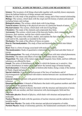 2
SCIENCE , SCOPE OF PHYSICS , UNITS AND MEASUREMENTS
Science: The inventory of all things observable together with carefully drawn statements
about the habitual behavior of things animate and inanimate.
Physics: It is the study of the properties of matter, energy and of their mutual relationship.
Biology: The science, which deals with the origin and life history of plants and animals
including botany and zoology.
Biological science: The science, which deals with living things.
Natural science: Relating to the physical universe of a particular branch of nature.
Physical science: The science, which deals with non-living things.
Chemistry: The study of the elements and compounds they form.
Astronomy: The science, which treats of the heavenly bodies, their composition, their
distances, their motions, and the laws which control them.
Geology: The science that collects, studies, and explains the facts about the history of the
earth and its life, especially as recorded in the rocks.
Mechanics: The study of the effects of forces on matter.
Heat & Thermodynamics: The study of heat and thermodynamics with inter-linked
matters.
Heat: Heat is a form of energy associated with molecular motion.
Thermodynamics: Study of quantitative relationships between heat and other forms of
energy.
Electromagnetism: The study of electricity and magnetism with inter related phenomena.
Electricity: The nature and effects of moving or stationary electric charges.
Magnetism: The study of the nature and cause of magnetic force fields, and how different
substances are affected by them.
Sound: The series of disturbances in matter to which the human ear is sensitive. Also
similar disturbances in matter above and below the normal range of human hearing.
Hydrodynamics: A branch of science of deform-able bodies, being a study of the motion
of fluids. (liquid and gases)
Special relativity: It gives a unified account of the laws of mechanics and of
electromagnetism. It is concerned with relative motion between non- accelerated frames of
reference.
General relativity: It deals with general relative motion between accelerated frames of
reference
Quantum Mechanics: A branch of Mechanics that deals with quantum numbers and other
applications of the quantum theory.
Atomic physics: Branch of physics that deals with the structure and interaction of atoms
and ions with one another, and their interaction with electromagnetic field and free
electrons.
Molecular physics: Branch of physics, which deals with structure and properties of
molecules.
Nuclear Physics: It deals with the questions of nuclear structure and the radiation from
unstable nuclei.
Solid State Physics: The study of the structure and physical properties of solids.
Particle Physics: Study of elementary particles, the fundamental constituents of all matter.
 