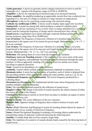 20
Audio generator: A device to generate electric charges (electrons) to move to and fro
repeatedly (A.C. signals) with frequency range of 20 Hz to 20,000 Hz.
Amplifier: A device for reproducing an electrical input at an increased intensity.
Power amplifier: An amplifier producing an appreciable current flow into a relatively low
impedance (i.e. the ratio of voltage to current) or a large increase in output power.
Microphone: A device for converting sound energy into electrical energy.
Cathode ray oscilloscope (CRO) : A device used to display input signal into waveform.
Tuning fork: A metal two-prong fork which produces a sound of a definite pitch.
Sonometer: A device consisting of two or more wires or strings stretched over a sounding
board, used for testing the frequency of strings and for showing how they vibrate.
Sound waves: Longitudinal wave motion through a material medium produced in matter
having frequency range from 20 to 20,000 hertz.
Law of tension: The frequency of transverse vibration of a stretched string is directly
proportional to the square root of its tension for given length. Mathematically; ν ∝ √ T , l
& m are constants
Law of mass: The frequency of transverse vibration of a stretched string is inversely
proportional to the square root of its mass per unit length for as given length and constant
tension. Mathematically; ν ∝ √ l / m , l & T are constants
Reflection: The turning back of a wave from the boundary of a medium.
Stationary waves (or Standing waves): i) The resultant of two wave trains of the same
wavelength, frequency, and amplitude travelling in opposite directions through the same
medium. ii) Waves apparently standing still resulting from two similar wave trains
travelling in opposite directions.
Node: A point of no disturbance of a stationary wave.
Antinode: A point which oscillate with the maximum amplitude in stationary waves.
Harmonic series: A series having a sequence of numbers, each of which is obtained from
the preceding number of the sequence by adding the same number; such as, f, 2f, 3f, etc.
Fundamental frequency (or Fundamental): The lowest frequency produced by a
vibrating object.
Harmonics (or Overtones): The fundamental and the tones whose frequencies are whole
number multiples of the fundamental.
Echo: The repetition of sound caused by the reflection of sound waves.
Doppler’s effect: The change in the pitch of sound caused by the relative motion of either
the source of sound or the listener.
Locomotive: Pertaining to motion or travel from one place to another; an engine or motor
for drawing railway cars.
Relative velocity: The vector difference of the two velocities.
Doppler shift: Apparent change in frequency due to relative motion of source and
observer.
Radar: (Radio Direction And Ranging) A system for locating distant objects by means of
reflected radio waves, usually of microwave frequency.
Sonar: (Sound Navigational Ranging) A technique for locating objects underwater by
transmitting a pulse of ultrasonic sound and detecting the reflecting pulse.
Satellite: A smaller body that revolves around a larger body.
Echo: The repetition of a sound or of sounds already heard, caused by the throwing back of
sound waves.
 