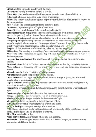 22
Vibration: One complete round trip of the body.
Concentric: Having a common center, as circles.
Wave front: 1) A surface on which all the points have the same phase of vibration.
2) Locus of all points having the same phase of vibration.
Phase: The state or condition as regards its position and direction of motion with respect to
the mean position.
Ray: A single line of light coming from a luminous point.
Luminous: Objects that give off light of their own.
Beam: Several parallel rays of light considered collectively.
Spherical (circular) wave front: In homogeneous medium, from a point source,
concentric spheres (circles) of wave fronts with center at the source.
Plane wave front: A small portion of a spherical wave front which is very nearly plane.
Huygen’s principle: Every point on a wave front can be considered as a source of
secondary spherical wave-lets, and the new position of the wave front after a time t can be
found by drawing a plane tangential to the secondary wave-lets.
Tangent: A line, curve, or surface which touches another at a single point.
Diffraction: The bending or spreading of waves around the edge of an opening or obstacle.
Phase: The state or condition as regards its position and direction of motion with respect to
the mean position.
Constructive interference: The interference of two waves, so that they reinforce one
another.
Destructive interference: The interference of two waves, so that they cancel one another.
Phase coherence: Producing of two waves of same wavelength and time period at the same
instant.
Monochromatic: Light consisting of only one colour.
Polychromatic: Light composed of several colours.
Coherent source: Having a source or sources, that are always in phase, i.e. peaks and
troughs always come together.
Superposition: Combining the displacements of two or more wave motions algebraically
to produce a resultant wave motion.
Fringe: One of various light or dark bands produced by the interference or diffraction of
light.
Crest: A region of upward displacement in a transverse wave.
Trough: A region of downward displacement in a transverse wave.
Maxima: The bright fringes made in the interference of light.
Minima: The dark fringes made in the interference of light.
Slit: A narrow opening; to cut lengthwise or into long strips.
Integral multiple: Multiples having a whole number.
White light: Light such as daylight, containing all wavelengths of the visible spectrum at
normal intensities so that no coloration is apparent.
Thin film: A thin skin or layer.
Plano-convex lens: A convex lens whose one side is plane.
Refraction: The bending of a wave disturbance at it passes obliquely from one medium
into another of different density.
 