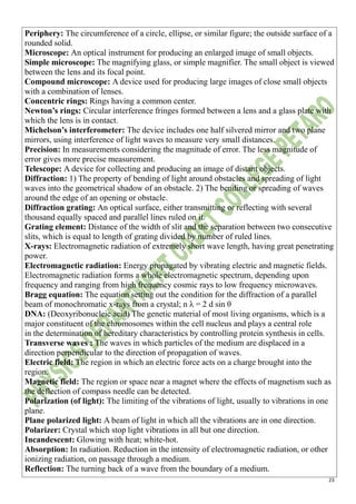 23
Periphery: The circumference of a circle, ellipse, or similar figure; the outside surface of a
rounded solid.
Microscope: An optical instrument for producing an enlarged image of small objects.
Simple microscope: The magnifying glass, or simple magnifier. The small object is viewed
between the lens and its focal point.
Compound microscope: A device used for producing large images of close small objects
with a combination of lenses.
Concentric rings: Rings having a common center.
Newton’s rings: Circular interference fringes formed between a lens and a glass plate with
which the lens is in contact.
Michelson’s interferometer: The device includes one half silvered mirror and two plane
mirrors, using interference of light waves to measure very small distances.
Precision: In measurements considering the magnitude of error. The less magnitude of
error gives more precise measurement.
Telescope: A device for collecting and producing an image of distant objects.
Diffraction: 1) The property of bending of light around obstacles and spreading of light
waves into the geometrical shadow of an obstacle. 2) The bending or spreading of waves
around the edge of an opening or obstacle.
Diffraction grating: An optical surface, either transmitting or reflecting with several
thousand equally spaced and parallel lines ruled on it.
Grating element: Distance of the width of slit and the separation between two consecutive
slits, which is equal to length of grating divided by number of ruled lines.
X-rays: Electromagnetic radiation of extremely short wave length, having great penetrating
power.
Electromagnetic radiation: Energy propagated by vibrating electric and magnetic fields.
Electromagnetic radiation forms a whole electromagnetic spectrum, depending upon
frequency and ranging from high frequency cosmic rays to low frequency microwaves.
Bragg equation: The equation setting out the condition for the diffraction of a parallel
beam of monochromatic x-rays from a crystal; n λ = 2 d sin θ
DNA: (Deoxyribonucleic acid) The genetic material of most living organisms, which is a
major constituent of the chromosomes within the cell nucleus and plays a central role
in the determination of hereditary characteristics by controlling protein synthesis in cells.
Transverse waves : The waves in which particles of the medium are displaced in a
direction perpendicular to the direction of propagation of waves.
Electric field: The region in which an electric force acts on a charge brought into the
region.
Magnetic field: The region or space near a magnet where the effects of magnetism such as
the deflection of compass needle can be detected.
Polarization (of light): The limiting of the vibrations of light, usually to vibrations in one
plane.
Plane polarized light: A beam of light in which all the vibrations are in one direction.
Polarizer: Crystal which stop light vibrations in all but one direction.
Incandescent: Glowing with heat; white-hot.
Absorption: In radiation. Reduction in the intensity of electromagnetic radiation, or other
ionizing radiation, on passage through a medium.
Reflection: The turning back of a wave from the boundary of a medium.
 