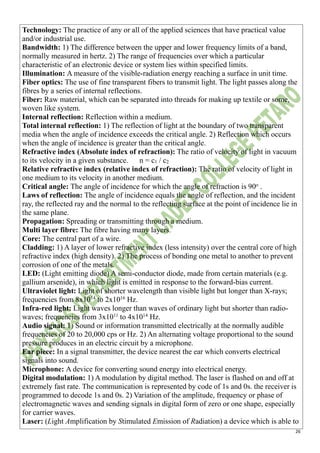 26
Technology: The practice of any or all of the applied sciences that have practical value
and/or industrial use.
Bandwidth: 1) The difference between the upper and lower frequency limits of a band,
normally measured in hertz. 2) The range of frequencies over which a particular
characteristic of an electronic device or system lies within specified limits.
Illumination: A measure of the visible-radiation energy reaching a surface in unit time.
Fiber optics: The use of fine transparent fibers to transmit light. The light passes along the
fibres by a series of internal reflections.
Fiber: Raw material, which can be separated into threads for making up textile or some,
woven like system.
Internal reflection: Reflection within a medium.
Total internal reflection: 1) The reflection of light at the boundary of two transparent
media when the angle of incidence exceeds the critical angle. 2) Reflection which occurs
when the angle of incidence is greater than the critical angle.
Refractive index (Absolute index of refraction): The ratio of velocity of light in vacuum
to its velocity in a given substance. n = c1 / c2
Relative refractive index (relative index of refraction): The ratio of velocity of light in
one medium to its velocity in another medium.
Critical angle: The angle of incidence for which the angle of refraction is 90o
.
Laws of reflection: The angle of incidence equals the angle of reflection, and the incident
ray, the reflected ray and the normal to the reflecting surface at the point of incidence lie in
the same plane.
Propagation: Spreading or transmitting through a medium.
Multi layer fibre: The fibre having many layers.
Core: The central part of a wire.
Cladding: 1) A layer of lower refractive index (less intensity) over the central core of high
refractive index (high density). 2) The process of bonding one metal to another to prevent
corrosion of one of the metals.
LED: (Light emitting diode) A semi-conductor diode, made from certain materials (e.g.
gallium arsenide), in which light is emitted in response to the forward-bias current.
Ultraviolet light: Light of shorter wavelength than visible light but longer than X-rays;
frequencies from 8x1014
to 2x1016
Hz.
Infra-red light: Light waves longer than waves of ordinary light but shorter than radio-
waves; frequencies from 3x1011
to 4x1014
Hz.
Audio signal: 1) Sound or information transmitted electrically at the normally audible
frequencies of 20 to 20,000 cps or Hz. 2) An alternating voltage proportional to the sound
pressure produces in an electric circuit by a microphone.
Ear piece: In a signal transmitter, the device nearest the ear which converts electrical
signals into sound.
Microphone: A device for converting sound energy into electrical energy.
Digital modulation: 1) A modulation by digital method. The laser is flashed on and off at
extremely fast rate. The communication is represented by code of 1s and 0s. the receiver is
programmed to decode 1s and 0s. 2) Variation of the amplitude, frequency or phase of
electromagnetic waves and sending signals in digital form of zero or one shape, especially
for carrier waves.
Laser: (Light Amplification by Stimulated Emission of Radiation) a device which is able to
 
