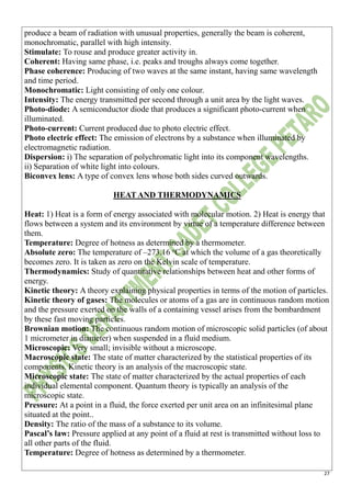 27
produce a beam of radiation with unusual properties, generally the beam is coherent,
monochromatic, parallel with high intensity.
Stimulate: To rouse and produce greater activity in.
Coherent: Having same phase, i.e. peaks and troughs always come together.
Phase coherence: Producing of two waves at the same instant, having same wavelength
and time period.
Monochromatic: Light consisting of only one colour.
Intensity: The energy transmitted per second through a unit area by the light waves.
Photo-diode: A semiconductor diode that produces a significant photo-current when
illuminated.
Photo-current: Current produced due to photo electric effect.
Photo electric effect: The emission of electrons by a substance when illuminated by
electromagnetic radiation.
Dispersion: i) The separation of polychromatic light into its component wavelengths.
ii) Separation of white light into colours.
Biconvex lens: A type of convex lens whose both sides curved outwards.
HEAT AND THERMODYNAMICS
Heat: 1) Heat is a form of energy associated with molecular motion. 2) Heat is energy that
flows between a system and its environment by virtue of a temperature difference between
them.
Temperature: Degree of hotness as determined by a thermometer.
Absolute zero: The temperature of –273.16 o
C at which the volume of a gas theoretically
becomes zero. It is taken as zero on the Kelvin scale of temperature.
Thermodynamics: Study of quantitative relationships between heat and other forms of
energy.
Kinetic theory: A theory explaining physical properties in terms of the motion of particles.
Kinetic theory of gases: The molecules or atoms of a gas are in continuous random motion
and the pressure exerted on the walls of a containing vessel arises from the bombardment
by these fast moving particles.
Brownian motion: The continuous random motion of microscopic solid particles (of about
1 micrometer in diameter) when suspended in a fluid medium.
Microscopic: Very small; invisible without a microscope.
Macroscopic state: The state of matter characterized by the statistical properties of its
components. Kinetic theory is an analysis of the macroscopic state.
Microscopic state: The state of matter characterized by the actual properties of each
individual elemental component. Quantum theory is typically an analysis of the
microscopic state.
Pressure: At a point in a fluid, the force exerted per unit area on an infinitesimal plane
situated at the point..
Density: The ratio of the mass of a substance to its volume.
Pascal’s law: Pressure applied at any point of a fluid at rest is transmitted without loss to
all other parts of the fluid.
Temperature: Degree of hotness as determined by a thermometer.
 