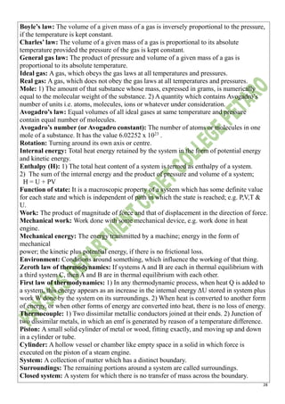 28
Boyle’s law: The volume of a given mass of a gas is inversely proportional to the pressure,
if the temperature is kept constant.
Charles’ law: The volume of a given mass of a gas is proportional to its absolute
temperature provided the pressure of the gas is kept constant.
General gas law: The product of pressure and volume of a given mass of a gas is
proportional to its absolute temperature.
Ideal gas: A gas, which obeys the gas laws at all temperatures and pressures.
Real gas: A gas, which does not obey the gas laws at all temperatures and pressures.
Mole: 1) The amount of that substance whose mass, expressed in grams, is numerically
equal to the molecular weight of the substance. 2) A quantity which contains Avogadro’s
number of units i.e. atoms, molecules, ions or whatever under consideration.
Avogadro’s law: Equal volumes of all ideal gases at same temperature and pressure
contain equal number of molecules.
Avogadro’s number (or Avogadro constant): The number of atoms or molecules in one
mole of a substance. It has the value 6.02252 x 1023
.
Rotation: Turning around its own axis or centre.
Internal energy: Total heat energy retained by the system in the form of potential energy
and kinetic energy.
Enthalpy (H): 1) The total heat content of a system is termed as enthalpy of a system.
2) The sum of the internal energy and the product of pressure and volume of a system;
H = U + PV
Function of state: It is a macroscopic property of a system which has some definite value
for each state and which is independent of path in which the state is reached; e.g. P,V,T &
U.
Work: The product of magnitude of force and that of displacement in the direction of force.
Mechanical work: Work done with some mechanical device, e.g. work done in heat
engine.
Mechanical energy: The energy transmitted by a machine; energy in the form of
mechanical
power; the kinetic plus potential energy, if there is no frictional loss.
Environment: Conditions around something, which influence the working of that thing.
Zeroth law of thermodynamics: If systems A and B are each in thermal equilibrium with
a third system C, then A and B are in thermal equilibrium with each other.
First law of thermodynamics: 1) In any thermodynamic process, when heat Q is added to
a system, this energy appears as an increase in the internal energy ΔU stored in system plus
work W done by the system on its surroundings. 2) When heat is converted to another form
of energy, or when other forms of energy are converted into heat, there is no loss of energy.
Thermocouple: 1) Two dissimilar metallic conductors joined at their ends. 2) Junction of
two dissimilar metals, in which an emf is generated by reason of a temperature difference.
Piston: A small solid cylinder of metal or wood, fitting exactly, and moving up and down
in a cylinder or tube.
Cylinder: A hollow vessel or chamber like empty space in a solid in which force is
executed on the piston of a steam engine.
System: A collection of matter which has a distinct boundary.
Surroundings: The remaining portions around a system are called surroundings.
Closed system: A system for which there is no transfer of mass across the boundary.
 