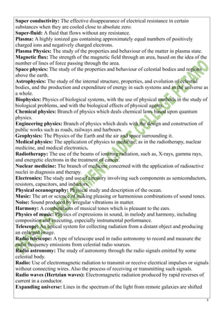 3
Super conductivity: The effective disappearance of electrical resistance in certain
substances when they are cooled close to absolute zero.
Super-fluid: A fluid that flows without any resistance.
Plasma: A highly ionized gas containing approximately equal numbers of positively
charged ions and negatively charged electrons.
Plasma Physics: The study of the properties and behaviour of the matter in plasma state.
Magnetic flux: The strength of the magnetic field through an area, based on the idea of the
number of lines of force passing through the area.
Space physics: The study of the properties and behaviour of celestial bodies and regions
above the earth.
Astrophysics: The study of the internal structure, properties, and evolution of celestial
bodies, and the production and expenditure of energy in such systems and in the universe as
a whole.
Biophysics: Physics of biological systems, with the use of physical methods in the study of
biological problems, and with the biological effects of physical agents.
Chemical physics: Branch of physics which deals chemical laws based upon quantum
physics.
Engineering physics: Branch of physics which deals with the design and construction of
public works such as roads, railways and harbours.
Geophysics: The Physics of the Earth and the air and space surrounding it.
Medical physics: The application of physics to medicine, as in the radiotherapy, nuclear
medicine, and medical electronics.
Radiotherapy: The use of the beams of ionizing radiation, such as, X-rays, gamma rays,
and energetic electrons in the treatment of cancer.
Nuclear medicine: The branch of medicine concerned with the application of radioactive
nuclei in diagnosis and therapy.
Electronics: The study and use of circuitry involving such components as semiconductors,
resistors, capacitors, and inductors.
Physical oceanography: Physical study and description of the ocean.
Music: The art or science of making pleasing or harmonious combinations of sound tones.
Noise: Sound produced by irregular vibrations in matter.
Harmony: A combinations of musical tones which is pleasant to the ears.
Physics of music: Physics of expressions in sound, in melody and harmony, including
composition and executing, especially instrumental performance.
Telescope: An optical system for collecting radiation from a distant object and producing
an enlarged image.
Radio telescope: A type of telescope used in radio astronomy to record and measure the
radio frequency emissions from celestial radio sources.
Radio astronomy: The study of astronomy through the radio signals emitted by some
celestial body.
Radio: Use of electromagnetic radiation to transmit or receive electrical impulses or signals
without connecting wires. Also the process of receiving or transmitting such signals.
Radio waves (Hertzian waves): Electromagnetic radiation produced by rapid reverses of
current in a conductor.
Expanding universe: Lines in the spectrum of the light from remote galaxies are shifted
 