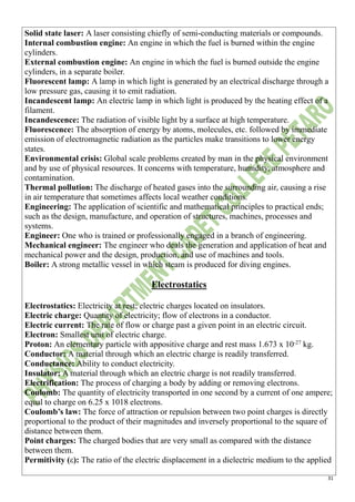 31
Solid state laser: A laser consisting chiefly of semi-conducting materials or compounds.
Internal combustion engine: An engine in which the fuel is burned within the engine
cylinders.
External combustion engine: An engine in which the fuel is burned outside the engine
cylinders, in a separate boiler.
Fluorescent lamp: A lamp in which light is generated by an electrical discharge through a
low pressure gas, causing it to emit radiation.
Incandescent lamp: An electric lamp in which light is produced by the heating effect of a
filament.
Incandescence: The radiation of visible light by a surface at high temperature.
Fluorescence: The absorption of energy by atoms, molecules, etc. followed by immediate
emission of electromagnetic radiation as the particles make transitions to lower energy
states.
Environmental crisis: Global scale problems created by man in the physical environment
and by use of physical resources. It concerns with temperature, humidity, atmosphere and
contamination.
Thermal pollution: The discharge of heated gases into the surrounding air, causing a rise
in air temperature that sometimes affects local weather conditions.
Engineering: The application of scientific and mathematical principles to practical ends;
such as the design, manufacture, and operation of structures, machines, processes and
systems.
Engineer: One who is trained or professionally engaged in a branch of engineering.
Mechanical engineer: The engineer who deals the generation and application of heat and
mechanical power and the design, production, and use of machines and tools.
Boiler: A strong metallic vessel in which steam is produced for diving engines.
Electrostatics
Electrostatics: Electricity at rest; electric charges located on insulators.
Electric charge: Quantity of electricity; flow of electrons in a conductor.
Electric current: The rate of flow or charge past a given point in an electric circuit.
Electron: Smallest unit of electric charge.
Proton: An elementary particle with appositive charge and rest mass 1.673 x 10-27
kg.
Conductor: A material through which an electric charge is readily transferred.
Conductance: Ability to conduct electricity.
Insulator: A material through which an electric charge is not readily transferred.
Electrification: The process of charging a body by adding or removing electrons.
Coulomb: The quantity of electricity transported in one second by a current of one ampere;
equal to charge on 6.25 x 1018 electrons.
Coulomb’s law: The force of attraction or repulsion between two point charges is directly
proportional to the product of their magnitudes and inversely proportional to the square of
distance between them.
Point charges: The charged bodies that are very small as compared with the distance
between them.
Permitivity (ε): The ratio of the electric displacement in a dielectric medium to the applied
 