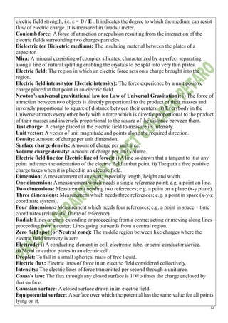 32
electric field strength, i.e. ε = D / E . It indicates the degree to which the medium can resist
flow of electric charge. It is measured in farads / meter.
Coulomb force: A force of attraction or repulsion resulting from the interaction of the
electric fields surrounding two charges particles.
Dielectric (or Dielectric medium): The insulating material between the plates of a
capacitor.
Mica: A mineral consisting of complex silicates, characterized by a perfect separating
along a line of natural splitting enabling the crystals to be split into very thin plates.
Electric field: The region in which an electric force acts on a charge brought into the
region.
Electric field intensity(or Electric intensity): The force experience by a unit positive
charge placed at that point in an electric field.
Newton’s universal gravitational law (or Law of Universal Gravitation): i) The force of
attraction between two objects is directly proportional to the product of their masses and
inversely proportional to square of distance between their centers. ii) Everybody in the
Universe attracts every other body with a force which is directly proportional to the product
of their masses and inversely proportional to the square of the distance between them.
Test charge: A charge placed in the electric field to measure its intensity.
Unit vector: A vector of unit magnitude and points along the required direction.
Density: Amount of charge per unit dimension.
Surface charge density: Amount of charge per unit area.
Volume charge density: Amount of charge per unit volume.
Electric field line (or Electric line of force): i) A line so drawn that a tangent to it at any
point indicates the orientation of the electric field at that point. ii) The path a free positive
charge takes when it is placed in an electric field.
Dimension: A measurement of any sort; especially length, height and width.
One dimension: A measurement which needs a single reference point; e.g. a point on line.
Two dimensions: Measurement needing two references; e.g. a point on a plane (x-y plane).
Three dimensions: Measurement which needs three references; e.g. a point in space (x-y-z
coordinate system).
Four dimensions: Measurement which needs four references; e.g. a point in space + time
coordinates (relativistic frame of reference).
Radial: Lines or parts extending or proceeding from a centre; acting or moving along lines
proceeding from a center; Lines going outwards from a central region.
Zero field spot (or Neutral zone): The middle region between like charges where the
electric field intensity is zero.
Electrode: i) A conducting element in cell, electronic tube, or semi-conductor device.
ii) Metal or carbon plates in an electric cell.
Droplet: To fall in a small spherical mass of free liquid.
Electric flux: Electric lines of force in an electric field considered collectively.
Intensity: The electric lines of force transmitted per second through a unit area.
Gauss’s law: The flux through any closed surface is 1/∈o times the charge enclosed by
that surface.
Gaussian surface: A closed surface drawn in an electric field.
Equipotential surface: A surface over which the potential has the same value for all points
lying on it.
 