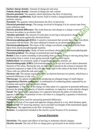 33
Surface charge density: Amount of charge per unit area.
Volume charge density: Amount of charge per unit volume.
Electric potential: The quantity which determines the flow of electricity.
Electrostatic equilibrium: Such electric field in which a charged particle move with
uniform velocity.
Potential: The quantity which determines the flow of electricity.
Electrical potential energy: The energy involved in bringing it to its current state from
some reference state.
Electric potential difference: The work done per unit charge as a charge is moved
between two plates in an electric field.
Absolute potential: The amount of work done in moving a unit positive charge from
infinity to that point against the electrical forces.
Electroencephalograph (EEG): A sensitive instrument that records the voltage waveform
associated with the brain. The trace obtained is known as an electroencephalogram.
Electroencephalogram: The traces of the voltage waveforms associated with the brain
taken from electroencephalograph machine.
Electroencephalography: Study of brain waveforms observed by electroencephalograph.
Potential gradient: The change in potential per unit distance.
Radial: Lines or parts extending or proceeding from a centre; acting or moving along lines
proceeding from a center; Lines going outwards from a central region.
Infinitesimal: An extremely small or insignificant quantity, amount, etc.
Electroretinography (ERG): Electrotretinography is an eye test used to detect abnormal
function of the retina. During the test, an electrode is placed on the cornea to measure the
electrical responses to light of the cells that sense light in the retina at the back of the eye.
These cells are called the rods and cones.
Electron volt: The energy required to move an electron between two points, which have a
potential difference of one volt.
Microscope: An optical instrument for producing an enlarged image of small objects.
Capacitor(or Electric condenser): A combination of conducting plates separated by an
insulator and used to store an electric charge.
Capacitance: i) The ratio of the charge on either plate of a capacitor to potential difference
between the plates. ii) Capacity of electric condenser, or capacitor, to store electric charges.
Farad: The Farad is the capacitance of a capacitor between the plates of which there
appears a difference of potential of one volt when it is charged by a quantity of electricity
equal to one coulomb.
Voltmeter: A meter used for measuring potential differences.
Dipole: A system of two equal and opposite charges placed at a very short distance apart.
Dipole aerial: TV receiving antenna, cut to one-half wavelength of the transmitted signal.
Resistance: The opposition to the flow of electricity.
Resistor: A component included in the electric circuit because of its resistance.
Current Electricity
Electricity: The nature and effects of moving or stationary electric charges.
Electric current: The rate of flow or charge past a given point in an electric circuit.
 
