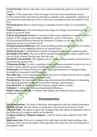 36
Circuit breaker: Device other than a fuse which automatically opens an overload electric
circuit.
Ampere: i) The current due to flow of charge at the rate of one coulomb per second.
ii) The current which when flowing through two parallel wires, separated by a distance of
one meter from each other gives rise to a force per unit length on each wire equal to 2x10-7
N/m.
Electrical power: Rate at which energy is expended or work is done. It is measured in
watts.
Potential difference: The work done per unit charge as a charge is moved between two
points in an electric field.
Emf (or Electromotive force): i) A measure of the energy supplied by a source of electric
current. ii) The energy per unit charge supplied by a source of electricity
iii) The potential difference between the terminals of a battery or cell when it is not
supplying current to an external circuit.
Terminal potential difference: The potential difference between the terminals of a battery
or cell when it is not supplying current to an external circuit.
Electrical circuit: A combination of electrical components that form a conducting path.
Kirchhoff’s First Rule: The sum of all the currents flowing toward a node is equal to the
sum of all the currents flowing away from the node.
Kirchhoff’s Second Rule: The algebraic sum of voltage changes around a closed circuit or
a loop must be equal to zero.
Wheatstone Bridge: A circuit, consisting of four resistances connected in such a way so as
to form a mesh, used for accurate measurement of electrical resistance.
Wheatstone: Sir Charles Wheatstone (1802-75), English physicist; to designate things
invented by or associated with Wheatstone
Post office box: A box containing resistances that can be switched into the circuit, suitable
for use as a Wheatstone bridge or potentiometer.
Potentiometer: An instrument for measuring electrical potential differences by balancing
two opposing potentials so that no current flows through a galvanometer. .
Galvanometer: An instrument used to measure minute electric currents.
Voltmeter: A meter used for measuring potential differences.
Digital voltmeter (DVM): A voltmeter that displays the measured values as numbers
composed of digits.
Electromagnetism
Electromagnetism: The study of electricity and magnetism with inter related phenomena.
Electric current: The rate of flow or charge past a given point in an electric circuit.
Magnetic field: The region or space near a magnet where the effects of magnetism such as
the deflection of a compass needle can be detected.
Compass needle (or Magnetic compass) : A device used to show magnetic force field
direction.
Right hand rule: If the wire is grasped in the right hand with the thumb pointing in the
direction of the current, the fingers of the right hand will circle the wire in the direction of
the magnetic field.
 