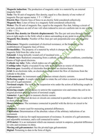 37
Magnetic induction: The production of magnetic order in a material by an external
magnetic field.
Tesla: The SI unit of magnetic flux density, equal to a flux density of one weber of
magnetic flux per square meter. 1 T = 1 Wb m-2
.
Electric flux: Electric lines of force in an electric field considered collectively.
Magnetic flux: Lines of force in a magnetic field considered collectively.
Weber: The SI unit of magnetic flux, equal to the magnetic flux that, linking a circuit of
one turn, produces an emf of one volt when reduced to zero at a uniform rate in one second.
1 Wb = 1 V s
Electric flux density (or Electric displacement): The flux per unit area through a small
area at right angles to the field, which is taken surrounding at any point in an electric field.
Magnetic flux density: Number of flux lines per unit perpendicular area of a magnetic
field.
Reluctance: Magnetic counterpart of electrical resistance; or the hindrance to the
establishment of magnetic lines of force.
Permeability:. The property of a material by which it changes the flux density in a
magnetic field from the value in air.
Solenoid: A long helically wound coil of insulated wire.
Cathode rays: Radiations emanating from a cathode, under certain conditions, constituting
beams of high-speed electrons.
Cathode ray tube: Tube, which makes use of cathode rays.
Coolidge tube: Highly evacuated X-ray tube with filament as source of electrons.
Electron gun: Assembly of electrodes that produces an electron beam.
Grid: In an electronic tube, an electrode used to control the flow of electrons from the
cathode to the plate.
Galvanometer: An instrument used to measure minute electric currents.
Deflecting couple: A couple which tends to rotate the coil when a current is passed through
the coil of a galvanometer.
Torsional couple: The twist in the suspension wire under the action of deflecting couple in
a galvanometer.
Restoring couple: The tendency to untwist the suspension wire and restore the coil to its
original position after the action of torsional couple.
Ammeter: A meter used to measure electric current.
Shunt: If two electrical devices or circuits are connected in parallel, either one is said to be
in shunt with the other.
Shunt resistance: The resistance connected in parallel with the device or circuit to be
shunted.
Voltmeter: A meter used for measuring potential differences.
Calibration: Determination of the absolute values of the arbitrary indications of an
instrument.
Ohmmeter: A device for rapid measurement of resistance. It consists of a galvanometer,
and adjustable resistance, and a cell connected in series.
AVO meter: It is an instrument which can measure current in amperes, potential difference
in volts and resistance in ohms.
Moving coil galvanometer: See the pivoted type galvanometer.
Digital: Pertaining to data in the form of digits.
 