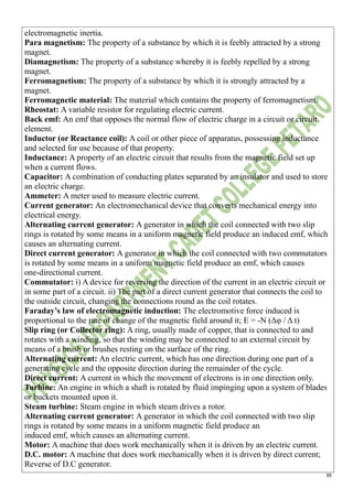 39
electromagnetic inertia.
Para magnetism: The property of a substance by which it is feebly attracted by a strong
magnet.
Diamagnetism: The property of a substance whereby it is feebly repelled by a strong
magnet.
Ferromagnetism: The property of a substance by which it is strongly attracted by a
magnet.
Ferromagnetic material: The material which contains the property of ferromagnetism.
Rheostat: A variable resistor for regulating electric current.
Back emf: An emf that opposes the normal flow of electric charge in a circuit or circuit
element.
Inductor (or Reactance coil): A coil or other piece of apparatus, possessing inductance
and selected for use because of that property.
Inductance: A property of an electric circuit that results from the magnetic field set up
when a current flows.
Capacitor: A combination of conducting plates separated by an insulator and used to store
an electric charge.
Ammeter: A meter used to measure electric current.
Current generator: An electromechanical device that converts mechanical energy into
electrical energy.
Alternating current generator: A generator in which the coil connected with two slip
rings is rotated by some means in a uniform magnetic field produce an induced emf, which
causes an alternating current.
Direct current generator: A generator in which the coil connected with two commutators
is rotated by some means in a uniform magnetic field produce an emf, which causes
one-directional current.
Commutator: i) A device for reversing the direction of the current in an electric circuit or
in some part of a circuit. ii) The part of a direct current generator that connects the coil to
the outside circuit, changing the connections round as the coil rotates.
Faraday’s law of electromagnetic induction: The electromotive force induced is
proportional to the rate of change of the magnetic field around it; E = -N (Δφ / Δ t)
Slip ring (or Collector ring): A ring, usually made of copper, that is connected to and
rotates with a winding, so that the winding may be connected to an external circuit by
means of a brush or brushes resting on the surface of the ring.
Alternating current: An electric current, which has one direction during one part of a
generating cycle and the opposite direction during the remainder of the cycle.
Direct current: A current in which the movement of electrons is in one direction only.
Turbine: An engine in which a shaft is rotated by fluid impinging upon a system of blades
or buckets mounted upon it.
Steam turbine: Steam engine in which steam drives a rotor.
Alternating current generator: A generator in which the coil connected with two slip
rings is rotated by some means in a uniform magnetic field produce an
induced emf, which causes an alternating current.
Motor: A machine that does work mechanically when it is driven by an electric current.
D.C. motor: A machine that does work mechanically when it is driven by direct current;
Reverse of D.C generator.
 