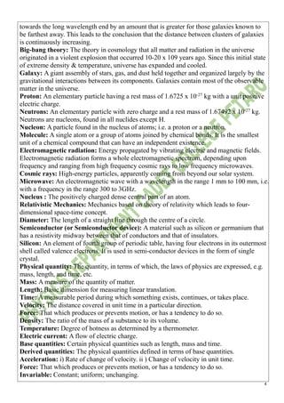4
towards the long wavelength end by an amount that is greater for those galaxies known to
be farthest away. This leads to the conclusion that the distance between clusters of galaxies
is continuously increasing.
Big-bang theory: The theory in cosmology that all matter and radiation in the universe
originated in a violent explosion that occurred 10-20 x 109 years ago. Since this initial state
of extreme density & temperature, universe has expanded and cooled.
Galaxy: A giant assembly of stars, gas, and dust held together and organized largely by the
gravitational interactions between its components. Galaxies contain most of the observable
matter in the universe.
Proton: An elementary particle having a rest mass of 1.6725 x 10-27
kg with a unit positive
electric charge.
Neutrons: An elementary particle with zero charge and a rest mass of 1.67492 x 10-27
kg.
Neutrons are nucleons, found in all nuclides except H.
Nucleon: A particle found in the nucleus of atoms; i.e. a proton or a neutron.
Molecule: A single atom or a group of atoms joined by chemical bonds. It is the smallest
unit of a chemical compound that can have an independent existence.
Electromagnetic radiation: Energy propagated by vibrating electric and magnetic fields.
Electromagnetic radiation forms a whole electromagnetic spectrum, depending upon
frequency and ranging from high frequency cosmic rays to low frequency microwaves.
Cosmic rays: High-energy particles, apparently coming from beyond our solar system.
Microwave: An electromagnetic wave with a wavelength in the range 1 mm to 100 mm, i.e.
with a frequency in the range 300 to 3GHz.
Nucleus : The positively charged dense central part of an atom.
Relativistic Mechanics: Mechanics based on theory of relativity which leads to four-
dimensional space-time concept.
Diameter: The length of a straight line through the centre of a circle.
Semiconductor (or Semiconductor device): A material such as silicon or germanium that
has a resistivity midway between that of conductors and that of insulators.
Silicon: An element of fourth group of periodic table, having four electrons in its outermost
shell called valence electrons. It is used in semi-conductor devices in the form of single
crystal.
Physical quantity: The quantity, in terms of which, the laws of physics are expressed, e.g.
mass, length, and time, etc.
Mass: A measure of the quantity of matter.
Length: Basic dimension for measuring linear translation.
Time: A measurable period during which something exists, continues, or takes place.
Velocity: The distance covered in unit time in a particular direction.
Force: That which produces or prevents motion, or has a tendency to do so.
Density: The ratio of the mass of a substance to its volume.
Temperature: Degree of hotness as determined by a thermometer.
Electric current: A flow of electric charge.
Base quantities: Certain physical quantities such as length, mass and time.
Derived quantities: The physical quantities defined in terms of base quantities.
Acceleration: i) Rate of change of velocity. ii ) Change of velocity in unit time.
Force: That which produces or prevents motion, or has a tendency to do so.
Invariable: Constant; uniform; unchanging.
 