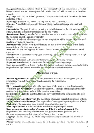 40
D.C.generator: A generator in which the coil connected with two commutators is rotated
by some means in a uniform magnetic field produce an emf, which causes one-directional
current.
Slip rings: Parts used in an A.C. generator. These are concentric with the axis of the loop
and rotate with it.
Split rings: These are two halves of a ring that act as a commutator.
Dynamo: A small electric generator for converting mechanical energy into electrical
energy.
Commutator: The part of a direct current generator that connects the coil to the outside
circuit, changing the connections round as the coil rotates.
Armature (or Rotor): A coil of wire formed around an iron or steel core, which rotates in
the magnetic field of a generator or motor.
Field coil: A coil that, when carrying a current, magnetizes a field magnet of an electrical
machine (dynamo or inductor).
Armature coils: Coil of wires formed around an iron or steel core, which rotates in the
magnetic field of a generator or motor.
Back emf: An emf that opposes the normal flow of electric charge in a circuit or circuit
element.
Transformer: A device for changing an alternating voltage from a low potential to a high
potential or vice versa.
Step up transformer: A transformer for increasing an alternating voltage.
Step down transformer: A transformer for reducing alternating voltage.
Eddy currents: i) Closed loops of induced current circulating in plates perpendicular to the
magnetic flux. ii) Currents induced in the structure of an electric machine.
Alternating Current
Alternating current: An electric current, which has one direction during one part of a
generating cycle and the opposite direction during the remainder of
the cycle.
Direct current: A current in which the movement of electrons is in one direction only.
Waveform (or Wave shape): Of a periodic quantity. The shape of the graph obtained by
plotting the instantaneous values of the quantity against time.
Sinusoidal: Of a periodic quantity. Having a waveform that is the same as that of a sine
function.
Instantaneous value of current: The magnitude of varying current at any instant of time.
Instantaneous value of voltage: The magnitude of varying voltage at any instant of time.
Peak value: The maximum value attained by an alternating current.
Peak to peak value: It is the sum of the positive and negative peak values.
Root mean square (rms) value of current (or Effective value of current): The
magnitude of an alternating current which, in a given resistance, produces heat at
the same average rate as that magnitude of steady direct current.
Lagging: The time or angle by which one periodic quantity is delayed with respect to
another.
Phase: The state or condition as regards its position and direction of motion of a particle of
a wave.
 