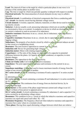 41
Lead: The interval of time or the angle by which a particular phase in one wave is in
advance of the similar phase in another wave.
Lag: The time or angle by which one periodic quantity is delayed with respect to another.
Electrical network: The interconnection of circuit elements (in any way) is called a
network.
Electrical circuit: A combination of electrical components that form a conducting path.
A.C. circuit: An electric circuit having alternate voltage source.
Circuit element: A resistor, capacitor, inductor, transistor, or other device used in making
up electric circuits.
Inductor: A device usually a coil, possessing inductance which acts on another to produce
an electromotive force or a current. A conductor or device in which an electromotive force
or current is induced or used on account of its inductance.
Inductive reactance: Reactance in an a.c. circuit, due to inductance, which produces a
lagging current.
Capacitive reactance: Reactance in an a.c. circuit, due to capacitance, which produces a
lagging voltage.
Inductance: The property of an electric circuit by which a varying current induces an emf
in that circuit or a neighboring circuit.
Reactance: The non-resistive opposition to current in an a.c. circuit.
Induction coil: Device for generating high voltages.
Induction motor: Motor with rotating magnetic field.
Capacitance: : i) The ratio of the charge on either plate of a capacitor to potential
difference between the plates. ii) Capacity of electric condenser, or capacitor, to store
electric charges.
Resistance: The opposition to the flow of electricity.
Choke (or Choke coil): Coil with high inductive reactance.
Impedance: The joint opposition of reactance and resistance to the current in an a.c.
circuit.
Impedance matching: A technique used to insure maximum transfer of energy from the
output of one circuit to the input of another.
R-C series circuit: A circuit containing a resistance R and a capacitor C in series excited
by
an alternating voltage.
R-L series circuit: A circuit containing a resistance R and inductance L in series excited by
an A.C. source.
Power dissipation: The continuous loss of energy from an electrical device, by its
conversion into heat.
Power factor: i) The cosine of the phase angle between current and voltage in an A.C.
circuit. ii) Ratio of true power to apparent power.
R-L-C series circuit: A circuit containing a resistance R, inductance L and a capacitor C in
series excited by an alternating voltage source.
Resonance: The condition in an a.c. circuit in which the inductive reactance and capacitive
reactance are equal and cancel each other. XL = XC
Resonance frequency: The frequency observed when inductive reactance and capacitive
reactance have same values in a resonant circuit.
Three phase: Having three equal alternating voltages between which there are relative
 