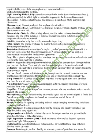 44
negative half-cycles of the single-phase a.c. input and delivers
unidirectional current to the load.
Light emitting diode (LED): A semiconductor diode, made from certain materials (e.g.
gallium arsenide), in which light is emitted in response to the forward-bias current.
Photo diode: A semiconductor diode that produces a significant photo-current when
illuminated.
Photo current: Current produced due to photo electric effect.
Photo voltaic cell: An electronic device that uses the photovoltaic effect to produce an emf.
For example a solar cell.
Photovoltaic effect: An effect arising when a junction exists between two dissimilar
materials and one of the materials is exposed to electromagnetic radiation, usually in the
range near ultraviolet to infrared.
Satellite: A smaller body that revolves around a larger body.
Solar energy: The energy produced by nuclear fusion and comprises almost entirely
electromagnetic radiation.
Transistor: i) A transistor consists of a single crystal of germanium or silicon which is
grown in such a way that it has three regions. ii) A semiconductor device used as a
substitute for vacuum tubes in electronic operations.
Base: The region in a bipolar junction transistor that separates the emitter and collector and
to which the base electrode is attached.
Emitter: Region in a bipolar junction transistor from which carriers flow, through emitter
junction, into the base. The electrode attached to this region is the emitter electrode.
Collector: The electrode in a transistor through which a primary flow of carriers leaves the
inter-electrode region.
Carrier: An electron or hole that can move through a metal or semiconductor. carriers
enable charge to be transported through a solid and are responsible for conductivity.
P-n-p transistor: A device taking central region as P-type region both sides of which
junctions form with N-type crystals.
N-p-n transistor: A device taking central region as N-type region both sides of which
junctions form with P-type crystals.
Amplifier: A device consisting of one or more vacuum tubes or transistors to increase the
strength of a signal.
Microphone: A device for converting an acoustic signal into an electric signal. It forms the
first element of the telephone, the broadcast transmitter, and all forms of
electrical sound recorders.
Switch: A device for opening or closing a circuit or for changing its operating conditions
between specified levels.
Input resistance: It is the resistance between the positive and negative inputs of the
amplifier. It has very high value.
Out put resistance: It is the resistance between the output terminal and ground in the
amplifier. Its value is only a few ohms.
Light dependent resistance (LDR): Such resistance whose value depends upon the
intensity of light falling upon it.
Digital system: A system that deals with quantities or variables those have only two
discrete values or states.
Boolean: Pertaining to, or described by an abstract system of postulates and symbols
 