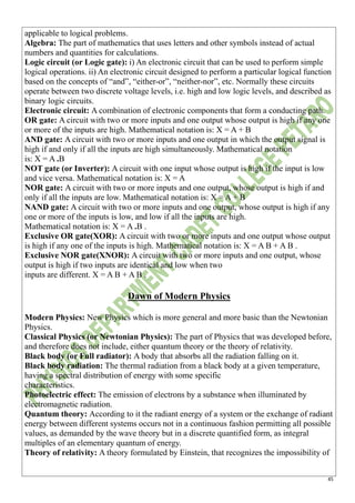 45
applicable to logical problems.
Algebra: The part of mathematics that uses letters and other symbols instead of actual
numbers and quantities for calculations.
Logic circuit (or Logic gate): i) An electronic circuit that can be used to perform simple
logical operations. ii) An electronic circuit designed to perform a particular logical function
based on the concepts of “and”, “either-or”, “neither-nor”, etc. Normally these circuits
operate between two discrete voltage levels, i.e. high and low logic levels, and described as
binary logic circuits.
Electronic circuit: A combination of electronic components that form a conducting path.
OR gate: A circuit with two or more inputs and one output whose output is high if any one
or more of the inputs are high. Mathematical notation is: X = A + B
AND gate: A circuit with two or more inputs and one output in which the output signal is
high if and only if all the inputs are high simultaneously. Mathematical notation
is: X = A .B
NOT gate (or Inverter): A circuit with one input whose output is high if the input is low
and vice versa. Mathematical notation is: X = A
NOR gate: A circuit with two or more inputs and one output, whose output is high if and
only if all the inputs are low. Mathematical notation is: X = A + B
NAND gate: A circuit with two or more inputs and one output, whose output is high if any
one or more of the inputs is low, and low if all the inputs are high.
Mathematical notation is: X = A .B .
Exclusive OR gate(XOR): A circuit with two or more inputs and one output whose output
is high if any one of the inputs is high. Mathematical notation is: X = A B + A B .
Exclusive NOR gate(XNOR): A circuit with two or more inputs and one output, whose
output is high if two inputs are identical and low when two
inputs are different. X = A B + A B .
Dawn of Modern Physics
Modern Physics: New Physics which is more general and more basic than the Newtonian
Physics.
Classical Physics (or Newtonian Physics): The part of Physics that was developed before,
and therefore does not include, either quantum theory or the theory of relativity.
Black body (or Full radiator): A body that absorbs all the radiation falling on it.
Black body radiation: The thermal radiation from a black body at a given temperature,
having a spectral distribution of energy with some specific
characteristics.
Photoelectric effect: The emission of electrons by a substance when illuminated by
electromagnetic radiation.
Quantum theory: According to it the radiant energy of a system or the exchange of radiant
energy between different systems occurs not in a continuous fashion permitting all possible
values, as demanded by the wave theory but in a discrete quantified form, as integral
multiples of an elementary quantum of energy.
Theory of relativity: A theory formulated by Einstein, that recognizes the impossibility of
 
