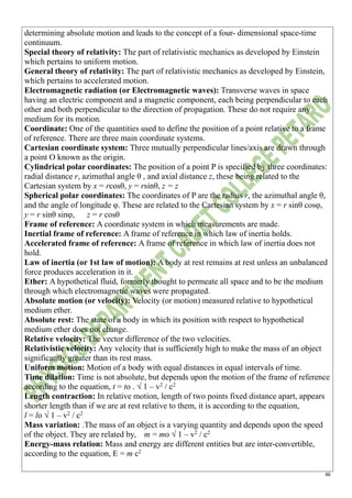 46
determining absolute motion and leads to the concept of a four- dimensional space-time
continuum.
Special theory of relativity: The part of relativistic mechanics as developed by Einstein
which pertains to uniform motion.
General theory of relativity: The part of relativistic mechanics as developed by Einstein,
which pertains to accelerated motion.
Electromagnetic radiation (or Electromagnetic waves): Transverse waves in space
having an electric component and a magnetic component, each being perpendicular to each
other and both perpendicular to the direction of propagation. These do not require any
medium for its motion.
Coordinate: One of the quantities used to define the position of a point relative to a frame
of reference. There are three main coordinate systems.
Cartesian coordinate system: Three mutually perpendicular lines/axis are drawn through
a point O known as the origin.
Cylindrical polar coordinates: The position of a point P is specified by three coordinates:
radial distance r, azimuthal angle θ , and axial distance z, these being related to the
Cartesian system by x = rcosθ, y = rsinθ, z = z
Spherical polar coordinates: The coordinates of P are the radius r, the azimuthal angle θ,
and the angle of longitude φ. These are related to the Cartesian system by x = r sinθ cosφ,
y = r sinθ sinφ, z = r cosθ
Frame of reference: A coordinate system in which measurements are made.
Inertial frame of reference: A frame of reference in which law of inertia holds.
Accelerated frame of reference: A frame of reference in which law of inertia does not
hold.
Law of inertia (or 1st law of motion): A body at rest remains at rest unless an unbalanced
force produces acceleration in it.
Ether: A hypothetical fluid, formerly thought to permeate all space and to be the medium
through which electromagnetic waves were propagated.
Absolute motion (or velocity): Velocity (or motion) measured relative to hypothetical
medium ether.
Absolute rest: The state of a body in which its position with respect to hypothetical
medium ether does not change.
Relative velocity: The vector difference of the two velocities.
Relativistic velocity: Any velocity that is sufficiently high to make the mass of an object
significantly greater than its rest mass.
Uniform motion: Motion of a body with equal distances in equal intervals of time.
Time dilation: Time is not absolute, but depends upon the motion of the frame of reference
according to the equation, t = to . √ 1 – v2
/ c2
Length contraction: In relative motion, length of two points fixed distance apart, appears
shorter length than if we are at rest relative to them, it is according to the equation,
l = lo √ 1 – v2
/ c2
Mass variation: .The mass of an object is a varying quantity and depends upon the speed
of the object. They are related by, m = mo √ 1 – v2
/ c2
Energy-mass relation: Mass and energy are different entities but are inter-convertible,
according to the equation, E = m c2
 