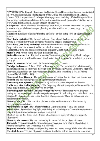 47
NAVSTAR GPS:. Formally known as the Navstar Global Positioning System, was initiated
in 1973. it is joint service effort directed by the United States Department of Defense.
Navstar GPS is a space-based radio-positioning system consisting of 24 orbiting satellites
that provide navigation and timing information to military and thousands of civilian users
worldwide. It is based on Einstein’s theory of relativity.
Navigation: The art or science of directing a ship, boat, or aircraft, spacecraft, etc.; any of
several methods of determining or planning a craft's position and course by geometry,
astronomy, etc.
Radiation: Emission of energy from the surface of a body in the form of electromagnetic
waves.
Black body radiation: The thermal radiation from a black body at a given temperature,
having a spectral distribution of energy with some specific characteristics.
Black body (or Cavity radiator): A substance that absorbs completely radiations of all
frequencies, and can also emit radiations of all frequencies.
Radiator: A thing that radiates something, especially, light, heat, or sound waves.
Stefan’s law: Former name of Stefan-Boltzmann law.
Stefan-Boltzmann law: The total amount of heat radiated by a perfectly black body per
second per unit area is directly proportional to the fourth power of its absolute temperature;
E = σ T4
Stefan’s constant: Former name for Stefan-Boltzmann constant.
Nobel prize/laureate: A fund of $ 9 million was set up. The interest of which is annually
distributed among six important discoveries or inventions in Physics, Chemistry, Medicine,
Literature, Economics, and for peace among nations. It is according to will of Alfred
Bernard Nobel (1833 -1896)
Quantum (plural Quanta): The smallest amount of energy that a system can gain or lose.
Photon: The basic energy packet of electromagnetic radiation.
Electromagnetic spectrum: Complete array of known electromagnetic radiations.
Radio waves (or Radio frequency): The frequency of electromagnetic radiation within the
range used in radio, i.e. from 3x107 to 3x109 Hz.
Electromagnetic radiation (or Electromagnetic waves): Transverse waves in space
having an electric component and a magnetic component, each being perpendicular to each
other and both perpendicular to the direction of propagation. These do not require any
medium for its motion.
Photoelectric effect: The emission of electrons by a substance when illuminated by
electromagnetic radiation.
Monochromatic light (or Monochromatic): Light consisting of only one colour.
White light: Light such as day light, containing all wavelengths of the visible spectrum at
normal intensities so that no colouration is apparent.
Photoelectrons: Electrons emitted from a light sensitive material when it is properly
illuminated.
Photoelectric current: The current flowing in a material due to photo electrons.
Threshold frequency (νo ): Minimum frequency required for a photon of radiation to
remove an electron from the surface of a material.
Stopping potential: Voltage corresponding to the maximum energy of the photoelectrons.
Classical theory: The part of physics that was developed before, and therefore does not
 