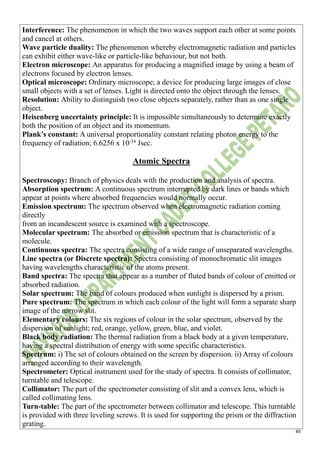 49
Interference: The phenomenon in which the two waves support each other at some points
and cancel at others.
Wave particle duality: The phenomenon whereby electromagnetic radiation and particles
can exhibit either wave-like or particle-like behaviour, but not both.
Electron microscope: An apparatus for producing a magnified image by using a beam of
electrons focused by electron lenses.
Optical microscope: Ordinary microscope; a device for producing large images of close
small objects with a set of lenses. Light is directed onto the object through the lenses.
Resolution: Ability to distinguish two close objects separately, rather than as one single
object.
Heisenberg uncertainty principle: It is impossible simultaneously to determine exactly
both the position of an object and its momentum.
Plank’s constant: A universal proportionality constant relating photon energy to the
frequency of radiation; 6.6256 x 10-34
Jsec.
Atomic Spectra
Spectroscopy: Branch of physics deals with the production and analysis of spectra.
Absorption spectrum: A continuous spectrum interrupted by dark lines or bands which
appear at points where absorbed frequencies would normally occur.
Emission spectrum: The spectrum observed when electromagnetic radiation coming
directly
from an incandescent source is examined with a spectroscope.
Molecular spectrum: The absorbed or emission spectrum that is characteristic of a
molecule.
Continuous spectra: The spectra consisting of a wide range of unseparated wavelengths.
Line spectra (or Discrete spectra): Spectra consisting of monochromatic slit images
having wavelengths characteristic of the atoms present.
Band spectra: The spectra that appear as a number of fluted bands of colour of emitted or
absorbed radiation.
Solar spectrum: The band of colours produced when sunlight is dispersed by a prism.
Pure spectrum: The spectrum in which each colour of the light will form a separate sharp
image of the narrow slit.
Elementary colours: The six regions of colour in the solar spectrum, observed by the
dispersion of sunlight; red, orange, yellow, green, blue, and violet.
Black body radiation: The thermal radiation from a black body at a given temperature,
having a spectral distribution of energy with some specific characteristics.
Spectrum: i) The set of colours obtained on the screen by dispersion. ii) Array of colours
arranged according to their wavelength.
Spectrometer: Optical instrument used for the study of spectra. It consists of collimator,
turntable and telescope.
Collimator: The part of the spectrometer consisting of slit and a convex lens, which is
called collimating lens.
Turn-table: The part of the spectrometer between collimator and telescope. This turntable
is provided with three leveling screws. It is used for supporting the prism or the diffraction
grating.
 