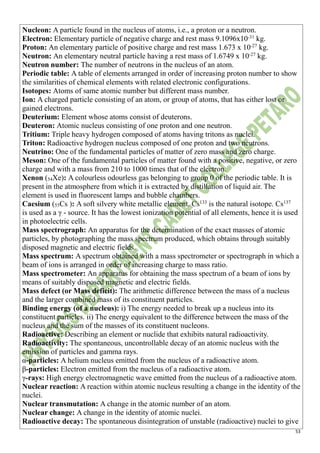 53
Nucleon: A particle found in the nucleus of atoms, i.e., a proton or a neutron.
Electron: Elementary particle of negative charge and rest mass 9.1096x10-31
kg.
Proton: An elementary particle of positive charge and rest mass 1.673 x 10-27
kg.
Neutron: An elementary neutral particle having a rest mass of 1.6749 x 10-27
kg.
Neutron number: The number of neutrons in the nucleus of an atom.
Periodic table: A table of elements arranged in order of increasing proton number to show
the similarities of chemical elements with related electronic configurations.
Isotopes: Atoms of same atomic number but different mass number.
Ion: A charged particle consisting of an atom, or group of atoms, that has either lost or
gained electrons.
Deuterium: Element whose atoms consist of deuterons.
Deuteron: Atomic nucleus consisting of one proton and one neutron.
Tritium: Triple heavy hydrogen composed of atoms having tritons as nuclei.
Triton: Radioactive hydrogen nucleus composed of one proton and two neutrons.
Neutrino: One of the fundamental particles of matter of zero mass and zero charge.
Meson: One of the fundamental particles of matter found with a positive, negative, or zero
charge and with a mass from 210 to 1000 times that of the electron.
Xenon (54Xe): A colourless odourless gas belonging to group 0 of the periodic table. It is
present in the atmosphere from which it is extracted by distillation of liquid air. The
element is used in fluorescent lamps and bubble chambers.
Caesium (55Cs ): A soft silvery white metallic element. Cs133
is the natural isotope. Cs137
is used as a γ - source. It has the lowest ionization potential of all elements, hence it is used
in photoelectric cells.
Mass spectrograph: An apparatus for the determination of the exact masses of atomic
particles, by photographing the mass spectrum produced, which obtains through suitably
disposed magnetic and electric fields.
Mass spectrum: A spectrum obtained with a mass spectrometer or spectrograph in which a
beam of ions is arranged in order of increasing charge to mass ratio.
Mass spectrometer: An apparatus for obtaining the mass spectrum of a beam of ions by
means of suitably disposed magnetic and electric fields.
Mass defect (or Mass deficit): The arithmetic difference between the mass of a nucleus
and the larger combined mass of its constituent particles.
Binding energy (of a nucleus): i) The energy needed to break up a nucleus into its
constituent particles. ii) The energy equivalent to the difference between the mass of the
nucleus and the sum of the masses of its constituent nucleons.
Radioactive: Describing an element or nuclide that exhibits natural radioactivity.
Radioactivity: The spontaneous, uncontrollable decay of an atomic nucleus with the
emission of particles and gamma rays.
α-particles: A helium nucleus emitted from the nucleus of a radioactive atom.
β-particles: Electron emitted from the nucleus of a radioactive atom.
γ-rays: High energy electromagnetic wave emitted from the nucleus of a radioactive atom.
Nuclear reaction: A reaction within atomic nucleus resulting a change in the identity of the
nuclei.
Nuclear transmutation: A change in the atomic number of an atom.
Nuclear change: A change in the identity of atomic nuclei.
Radioactive decay: The spontaneous disintegration of unstable (radioactive) nuclei to give
 