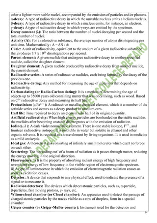 54
other a lighter more stable nuclei, accompanied by the emission of particles and/or photons.
α-decay: A type of radioactive decay in which the unstable nucleus emits a helium nucleus.
β-decay: A type of radioactive decay in which a nucleus emits, for instance, an electron.
γ-decay: A type of radioactive decay in which γ-rays are emitted by the specimen.
Decay constant (λ): The ratio between the number of nuclei decaying per second and the
total number of nuclei.
Activity (A): For a radioactive substance, the average number of atoms disintegrating per
unit time. Mathematically ; A = ΔN / Δt
Curie: A unit of radioactivity, equivalent to the amount of a given radioactive substance
that produces 3.7 x 1010
disintegrations per second.
Parent element: A given nuclide that undergoes radioactive decay to another specified
nuclide, called the daughter element.
Daughter element: A given nuclide produced by radioactive decay from another nuclide,
the parent element.
Radioactive series: A series of radioactive nuclides, each being formed by the decay of the
previous one.
Radioactive dating: Any method for measuring the age of materials that depends on
radioactivity.
Carbon-dating (or Radio-Carbon dating): It is a method of determining the age of
objects up to 35000 years old containing matter that was once living, such as wood. Based
on C14
radioactive decay and measuring its half life.
Protactinium (91Pa231
): A radioactive metallic chemical element, which is a member of the
actinide series and occurs as a decay product in uranium ores.
Half life: Time required to decay an element into half of its original quantity.
Artificial radioactivity: When high energy particles are bombarded on the stable nuclides,
the nuclides after becoming unstable disintegrates with the emission of radiation.
Iodine(53I ): A dark violet nonmetallic element. There is one stable isotope, I127
, and
fourteen radioactive isotopes. It is insoluble in water but soluble in ethanol and other
organic solvents. It is required as a trace element by living organisms. It is used in medicine
as a mild antiseptic.
Ideal gas: A theoretical gas consisting of infinitely small molecules which exert no forces
on each other.
Scattering: The ‘spreading out’ of a beam of radiation as it passes through matter, reducing
the energy moving in the original direction.
Fluorescence: i) It is the property of absorbing radiant energy of high frequency and
re-emitting energy of low frequency in the visible region of electromagnetic spectrum.
ii) A type of luminescence in which the emission of electromagnetic radiation ceases as
soon as excitation ceases.
Detector: A device that responds to any physical effect, used to indicate the presence of a
signal or to measure it.
Radiation detectors: The devices which detect atomic particles, such as, α-particle,
β-particles, fast moving protons, γ- rays, etc.
Wilson-cloud chamber (or Cloud chamber): An apparatus used to detect the passage of
charged atomic particles by the tracks visible as a row of droplets, form in a special
chamber.
Geiger counter (or Geiger-Muller counter): Instrument used for the detection and
 