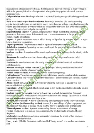 55
measurement of radioactivity. It is gas-filled radiation detector operated at high voltage in
which the gas amplification effect produces a large discharge pulse after each primary
ionizing event.
Geiger-Muller tube: Discharge tube that is activated by the passage of ionizing particles or
rays.
Solid state detector ( or Semi-conductor detector): It consists of a semiconducting
crystal in which electrons are not free to move, even though a voltage is applied through the
crystal provides mobile electrons which are collected by the wires that apply the external
voltage. Then the electrical pulse is amplified.
Supersaturated vapour: A vapour, the pressure of which exceeds the saturation vapour
pressure at that temperature. It is unstable and condensation occurs in the presence of
suitable nuclei or surfaces.
Vapour: A gas at any temperature at which it may be liquefied by pressure alone; i.e. a gas
below its critical temperature.
Vapour pressure: The pressure exerted at a particular temperature by a vapour.
Adiabatic expansion: Spreading out or expanding of the gas in which not heat flows into
or out of the system.
Nuclear reaction: A reaction within atomic nucleus resulting a change in the identity of the
nuclei.
Reactants: In a nuclear reaction, fast moving particle and target nucleus are called
reactants.
Products: In a nuclear reaction, the newly obtained particle and the recoil nucleus are
called products.
Nuclear fission (or Fission reaction): The splitting of a heavy nucleus into nuclei of
medium mass, with the release of nuclear energy.
Fission chain reaction: A continuing process of nuclear splitting
Critical mass: The minimum mass of a material that can sustain a nuclear chain reaction.
Critical volume: The volume occupied by the mass of a material that can sustain a nuclear
chain reaction.
Atomic bomb (or Atom bomb): A bomb in which the explosion is caused by a fast
uncontrolled fission reaction.
Cadmium ( 48Cd112
) : A soft bluish metal, used in low melting point alloys to make solders
in some batteries.
Nuclear reactor (or Atomic reactor): i) A device in which the controlled fission of
radioactive material produces new radioactive substances and energy. ii) A device in which
nuclear reactions take place on a large scale.
Nuclear power station: A power station using a nuclear reactor as the source of energy.
Power station (or Generating station): A complete assemblage of plant, equipment, and
the necessary buildings at a place where electric power is generated on a large scale.
Thermal power station: A power station using furnace as the source of energy.
Fission fragments: In a nuclear fission reaction, the product nuclei are called fission
fragments.
Moderator: A substance used in nuclear reactors to reduce the speed of fast neutrons
produced by nuclear fission.
Heavy water ( D2 O): Deuterium oxide is called ‘heavy water’; it is used as a moderator
and
 