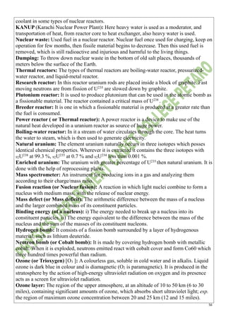56
coolant in some types of nuclear reactors.
KANUP (Karachi Nuclear Power Plant): Here heavy water is used as a moderator, and
transportation of heat, from reactor core to heat exchanger, also heavy water is used.
Nuclear waste: Used fuel in a nuclear reactor. Nuclear fuel once used for charging, keep on
operation for few months, then fissile material begins to decrease. Then this used fuel is
removed, which is still radioactive and injurious and harmful to the living things.
Dumping: To throw down nuclear waste in the bottom of old salt places, thousands of
meters below the surface of the Earth.
Thermal reactors: The types of thermal reactors are boiling-water reactor, pressurized-
water reactor, and liquid-metal reactor.
Research reactor: In this reactor uranium rods are placed inside a block of graphite. Fast
moving neutrons are from fission of U235
are slowed down by graphite.
Plutonium reactor: It is used to produce plutonium that can be used in the atomic bomb as
a fissionable material. The reactor contained a critical mass of U238
.
Breeder reactor: It is one in which a fissionable material is produced at a greater rate than
the fuel is consumed.
Power reactor ( or Thermal reactor): A power reactor is a device to make use of the
natural heat developed in a uranium reactor as source of huge power.
Boiling-water reactor: In it a stream of water circulates through the core. The heat turns
the water to steam, which is then used to generate electricity.
Natural uranium: The element uranium naturally occurs in three isotopes which posses
identical chemical properties. Wherever it is extracted it contains the three isotopes with
92U238
at 99.3 %, 92U235
at 0.7 % and 92U234
less than 0.001 %.
Enriched uranium: The uranium with greater percentage of U235
then natural uranium. It is
done with the help of reprocessing plants.
Mass spectrometer: An instrument for producing ions in a gas and analyzing them
according to their charge/mass ratio.
Fusion reaction (or Nuclear fusion): A reaction in which light nuclei combine to form a
nucleus with medium mass, with the release of nuclear energy.
Mass defect (or Mass deficit): The arithmetic difference between the mass of a nucleus
and the larger combined mass of its constituent particles.
Binding energy (of a nucleus): i) The energy needed to break up a nucleus into its
constituent particles. ii) The energy equivalent to the difference between the mass of the
nucleus and the sum of the masses of its constituent nucleons.
Hydrogen bomb: It consists of a fission bomb surrounded by a layer of hydrogenous
material, such as lithium deuteride.
Neutron bomb (or Cobalt bomb): It is made by covering hydrogen bomb with metallic
cobalt. When it is exploded, neutrons emitted react with cobalt cover and form Co60 which
three hundred times powerful than radium.
Ozone (or Trioxygen) [O3 ]: A colourless gas, soluble in cold water and in alkalis. Liquid
ozone is dark blue in colour and is diamagnetic (O2 is paramagnetic). It is produced in the
stratosphere by the action of high-energy ultraviolet radiation on oxygen and its presence
acts as a screen for ultraviolet radiation.
Ozone layer: The region of the upper atmosphere, at an altitude of 10 to 50 km (6 to 30
miles), containing significant amounts of ozone, which absorbs short ultraviolet light; esp.
the region of maximum ozone concentration between 20 and 25 km (12 and 15 miles).
 