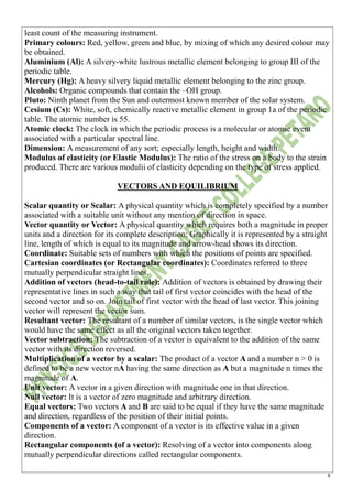 6
least count of the measuring instrument.
Primary colours: Red, yellow, green and blue, by mixing of which any desired colour may
be obtained.
Aluminium (Al): A silvery-white lustrous metallic element belonging to group III of the
periodic table.
Mercury (Hg): A heavy silvery liquid metallic element belonging to the zinc group.
Alcohols: Organic compounds that contain the –OH group.
Pluto: Ninth planet from the Sun and outermost known member of the solar system.
Cesium (Cs): White, soft, chemically reactive metallic element in group 1a of the periodic
table. The atomic number is 55.
Atomic clock: The clock in which the periodic process is a molecular or atomic event
associated with a particular spectral line.
Dimension: A measurement of any sort; especially length, height and width.
Modulus of elasticity (or Elastic Modulus): The ratio of the stress on a body to the strain
produced. There are various modulii of elasticity depending on the type of stress applied.
VECTORS AND EQUILIBRIUM
Scalar quantity or Scalar: A physical quantity which is completely specified by a number
associated with a suitable unit without any mention of direction in space.
Vector quantity or Vector: A physical quantity which requires both a magnitude in proper
units and a direction for its complete description; Graphically it is represented by a straight
line, length of which is equal to its magnitude and arrow-head shows its direction.
Coordinate: Suitable sets of numbers with which the positions of points are specified.
Cartesian coordinates (or Rectangular coordinates): Coordinates referred to three
mutually perpendicular straight lines.
Addition of vectors (head-to-tail rule): Addition of vectors is obtained by drawing their
representative lines in such a way that tail of first vector coincides with the head of the
second vector and so on. Join tail of first vector with the head of last vector. This joining
vector will represent the vector sum.
Resultant vector: The resultant of a number of similar vectors, is the single vector which
would have the same effect as all the original vectors taken together.
Vector subtraction: The subtraction of a vector is equivalent to the addition of the same
vector with its direction reversed.
Multiplication of a vector by a scalar: The product of a vector A and a number n > 0 is
defined to be a new vector nA having the same direction as A but a magnitude n times the
magnitude of A.
Unit vector: A vector in a given direction with magnitude one in that direction.
Null vector: It is a vector of zero magnitude and arbitrary direction.
Equal vectors: Two vectors A and B are said to be equal if they have the same magnitude
and direction, regardless of the position of their initial points.
Components of a vector: A component of a vector is its effective value in a given
direction.
Rectangular components (of a vector): Resolving of a vector into components along
mutually perpendicular directions called rectangular components.
 