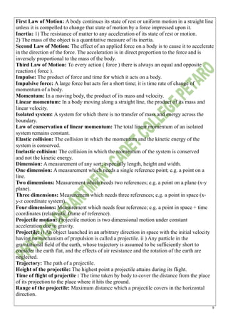9
First Law of Motion: A body continues its state of rest or uniform motion in a straight line
unless it is compelled to change that state of motion by a force impressed upon it.
Inertia: 1) The resistance of matter to any acceleration of its state of rest or motion.
2) The mass of the object is a quantitative measure of its inertia.
Second Law of Motion: The effect of an applied force on a body is to cause it to accelerate
in the direction of the force. The acceleration is in direct proportion to the force and is
inversely proportional to the mass of the body.
Third Law of Motion: To every action ( force ) there is always an equal and opposite
reaction ( force ).
Impulse: The product of force and time for which it acts on a body.
Impulsive force: A large force but acts for a short time; it is time rate of change of
momentum of a body.
Momentum: In a moving body, the product of its mass and velocity.
Linear momentum: In a body moving along a straight line, the product of its mass and
linear velocity.
Isolated system: A system for which there is no transfer of mass and energy across the
boundary.
Law of conservation of linear momentum: The total linear momentum of an isolated
system remains constant.
Elastic collision: The collision in which the momentum and the kinetic energy of the
system is conserved.
Inelastic collision: The collision in which the momentum of the system is conserved
and not the kinetic energy.
Dimension: A measurement of any sort; especially length, height and width.
One dimension: A measurement which needs a single reference point; e.g. a point on a
line.
Two dimensions: Measurement which needs two references; e.g. a point on a plane (x-y
plane).
Three dimensions: Measurement which needs three references; e.g. a point in space (x-
y-z coordinate system).
Four dimensions: Measurement which needs four reference; e.g. a point in space + time
coordinates (relativistic frame of reference).
Projectile motion: Projectile motion is two dimensional motion under constant
acceleration due to gravity.
Projectile: i) An object launched in an arbitrary direction in space with the initial velocity
having no mechanism of propulsion is called a projectile. ii ) Any particle in the
gravitational field of the earth, whose trajectory is assumed to be sufficiently short to
consider the earth flat, and the effects of air resistance and the rotation of the earth are
neglected.
Trajectory: The path of a projectile.
Height of the projectile: The highest point a projectile attains during its flight.
Time of flight of projectile : The time taken by body to cover the distance from the place
of its projection to the place where it hits the ground.
Range of the projectile: Maximum distance which a projectile covers in the horizontal
direction.
 