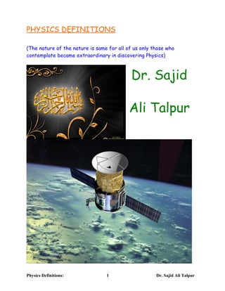 PHYSICS DEFINITIONS
(The nature of the nature is same for all of us only those who
contemplate became extraordinary in discovering Physics)
Dr. Sajid
Ali Talpur
Physics Definitions: 1 Dr. Sajid Ali Talpur
 