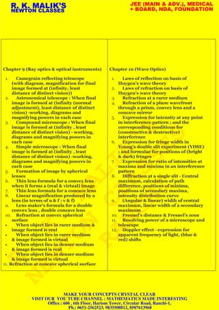 Chapter 9 (Ray optics & optical instruments)
1. Cassegrain reflecting telescope
(with diagram, magnification for final
image formed at (infinity, least
distance of distinct vision))
2. Astronomical telescope : When final
image is formed at (infinity (normal
adjustment), least distance of distinct
vision) -working, diagrams and
magnifying powers in each case
3. Compound microscope : When final
image is formed at (infinity , least
distance of distinct vision) - working,
diagrams and magnifying powers in
each case
4. Simple microscope : When final
image is formed at (infinity , least
distance of distinct vision) -working,
diagrams and magnifying powers in
each case
5. Formation of image by spherical
lenses
6. Thin lens formula for a convex lens
when it forms a (real & virtual) image
7. Thin lens formula for a concave lens
8. Linear magnification produced by a
lens (in terms of u & f ; v & f)
9. Lens maker’s formula for a double
convex lens , double concave lens
10. Refraction at convex spherical
surface
• When object lies in rarer medium &
image formed is real
• When object lies in rarer medium
& image formed is virtual
• When object lies in denser medium
& image formed is real
• When object lies in denser medium
& image formed is virtual
11. Refraction at concave spherical surface
Chapter 10 (Wave Optics)
1. Laws of reflection on basis of
Huygen’s wave theory
2. Laws of refraction on basis of
Huygen’s wave theory
3. Refraction at a rarer medium
4. Refraction of a plane wavefront
through a prism, convex lens and a
concave mirror
5. Expression for intensity at any point
in interference pattern ; and the
corresponding conditions for
(constructive & destructive)
interference
6. Expression for fringe width in
Young’s double slit experiment (YDSE)
; and formulae for positions of (bright
& dark) fringes
7. Expression for ratio of intensities at
maxima and minima in an interference
pattern
8. Diffraction at a single slit - Central
maximum, calculation of path
difference, positions of minima,
positions of secondary maxima,
intensity distribution curve
9. (Angular & linear) width of central
maximum, linear width of a secondary
maximum
10. Fresnel’s distance & Fresnel’s zone
11. Resolving power of a microscope and
telescope
12. Doppler effect - expression for
apparent frequency of light, (blue &
red) shifts
R. K. MALIK’S
NEWTON CLASSES
JEE (MAIN & ADV.), MEDICAL
+ BOARD, NDA, FOUNDATION
R.
K.
MALIK'S
NEWTON
CLASSES
RANCHI
MAKE YOUR CONCEPTS CRYSTAL CLEAR
VISIT OUR YOU TUBE CHANNEL : MATHEMATICS MADE INTERESTING
Office.: 606 , 6th Floor, Hariom Tower, Circular Road, Ranchi-1,
Ph.: 0651-2562523, 9835508812, 8507613968
 