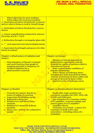 • When object lies in rarer medium
• When object lies in denser medium
12. Derivation of mirror formula for a concave
mirror when it forms a (real & virtual) image
13. Derivation of mirror formula for a convex
mirror
14. Linear magnification produced by mirrors
(in terms of u & f ; v & f)
15. Refraction through a rectangular glass slab
16. ^^ and expression for lateral displacement
17, Equivalent focal length and power of 2 thin
lenses in contact.
Chapter 11 (Dual nature of radiation and
matter)
1. Determination of Planck’s constant
and work function from graph of
stopping potential vs frequency of
incident radiation for a
photosensitive material
2.
Chapter 12 (Atoms)
1. Distance of closest approach in
Rutherford’s experiment, and the
formula for radius of nucleus which is
thus derived from it
2. Bohr’s quantization condition of
angular momentum
3. Bohr’s theory of hydrogen atom -
formulae for radii of permitted orbits,
velocity of electrons in those orbits and
energy of electron in those orbits
4. Spectral series of hydrogen atom
Chapter 13 (Nuclei)
1. Formula for nuclear density in
terms of radius of a nucleus
2. Expression for binding energy
3. Radioactive decay law
4. Relation b/w half life & decay
constant
5. Relation b/w mean life & decay
constant
6. Decay rate / activity of a radioactive
sample
7.
Chapter 14 (Semiconductor electronics)
1. Truth table, logic symbols and
waveform examples for NOT, AND, OR,
NAND and NOR gates
2. npn transistor as a common emitter
(CE) amplifier ; (current,voltage and
power) gains of a CE amplifier
3. Amplifier theory
4. Transistor as a switch - 3 states of a
transistor (cutoff, active and
saturation) , switching action of a
transistor
R. K. MALIK’S
NEWTON CLASSES
JEE (MAIN & ADV.), MEDICAL
+ BOARD, NDA, FOUNDATION
R.
K.
MALIK'S
NEWTON
CLASSES
RANCHI
MAKE YOUR CONCEPTS CRYSTAL CLEAR
VISIT OUR YOU TUBE CHANNEL : MATHEMATICS MADE INTERESTING
Office.: 606 , 6th Floor, Hariom Tower, Circular Road, Ranchi-1,
Ph.: 0651-2562523, 9835508812, 8507613968
 