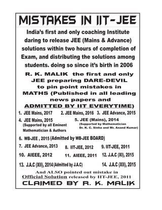 7. JEE Advance, 2013
6. WB-JEE , 2015
8. IIT-JEE, 2012 9. IIT-JEE, 2011
10. AIEEE, 2012 11. AIEEE, 2011 12. J.A.C (XI), 2015
14. J.A.C (XII), 2015
MISTAKES IN IIT-JEE
India’s first and only coaching Institute
daring to release JEE (Mains & Advance)
solutions within two hours of completion of
Exam, and distributing the solutions among
students. doing so since it’s birth in 2006
R. K. MALIK the first and only
JEE preparing DARE-DEVIL
to pin point mistakes in
MATHS (Published in all leading
news papers and
ADMITTED BY IIT EVERYTIME)
And ALSO pointed out mistake in
Official Solution released by IIT-JEE, 2011
CLAIMED BY R. K. MALIK
13. J.A.C (XII), 2014(Admitted by J.A.C)
(Admitted by BOARD)
WB-JEE
5. JEE (Mains), 2014
(Supported by Mathematician
Dr. K. C. Sinha and Mr. Anand Kumar)
(Supported by all Eminent
Mathematician & Authors
3. JEE Advance, 2015
4. JEE Mains, 2015
1. JEE Mains, 2017 2. JEE Mains, 2016
 