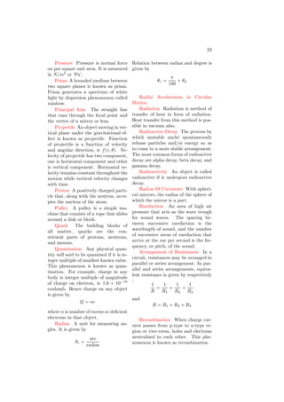 11
Drift Current Drift current is the
electric current, or movement of charge
carriers, which is due to the applied
electric field, often stated as the elec-
tromotive force over a given distance.
Doppler Shift Waves produced by
a source that is moving with respect to
the observer will seem to have a higher
frequency and smaller wavelength if
the motion is towards the observer,
and a lower frequency and longer wave-
length if the motion is away from the
observer. The speed of the waves is in-
dependent of the motion of the source.
Dot Product A form of vector mul-
tiplication, where two vectors are mul-
tiplied to produce a scalar. The dot
product of two vectors, A and B, is ex-
pressed by the equation ~
A · ~
B.
~
A · ~
B = x1x2 + y1y2 + z1z2
Dynamics The application of kine-
matics to understand why objects
move the way they do. More precisely,
dynamics is the study of how forces
cause motion.
Dynamic Resistance Dynamic re-
sistance of a transistor is ratio of the
emitter base potential to the emitter
current in common base configuration.
It is given by
rd =
VEB
iE
Escape Velocity It is the minimum
velocity of an object at the earth sur-
face from where it is thrown never re-
turns to the surface. Escape velocity
is independent of the mass of the ob-
ject. For Earth, its value is 11.2km per
second.
Effluent Velocity Effluent velocity
is the velocity of the liquid from a hole
at depth of h from the liquid level. It
is given by
v =
p
2gh
Efficiency The ratio of work done
by an engine to the heat taken by it.
Efficiency of a heat engine is never 100
Elastic Collision A collision in
which both kinetic energy and momen-
tum are conserved.
Electrical Resonance Electrical
resonance of a circuit (mainly LCR cir-
cuit) is a phenomenon at which the cir-
cuit shows peak response to the applied
electric source of a suitable frequency.
At resonance, the circuit is purely re-
sistive and effective impedance of the
circuit does not contain the impedance
contribution of inductor and capacitor.
E
L C R
Figure 1: A LCR circuit.
Electrical Resonance Frequency At
resonance, impedance of the circuit
does not contain the impedance con-
tribution of inductor and capacitor.
Hence
E
L C R
XL − XC = 0
Figure 2: A LCR circuit at resonance.
XL − XC = 0
This relation gives
f =
1
2π
1
√
LC
 