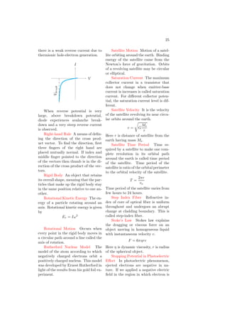 13
dipole moment of an electric dipole is
given by
p = q × 2l
Where q is magnitude of any of the two
charges of the dipole and 2l is length
of axis.
Electromagnetic Radiation Radia-
tion consisting of electric and magnetic
fields that travel at the speed of light.
Excited State The state of an atom
or nucleus when it possesses more than
its normal energy. Typically, the ex-
cess energy is released as a gamma
ray.
Extrinsic Semiconductor Pure
semiconductor is insulator at room
temperature and conductor to certain
degree when temperature rises. To
made it conductor, external impurities
are added into it. This semiconductor
is known as extrinsic semiconductor.
Fermion A particle having a spin
that is an odd integer multiple of ℏ/2.
Fictive Temperature We know
that the density of a substance
changes/fluctuates with change in the
temperature of the substance. Fictive
temperature represents to the temper-
ature at which the density fluctuations
are “frozen” in the material.
Faraday’s Electro-magnetic Law
Faraday’s electromagnetic law states
that (a) there is an induced electro-
motive force (emf) if there is relative
motion between coil and magnet. (b)
The induced emf (e) is rate of change
of linked flux (φ) through the coil, ie
e = −
d
dt
φ
F Faraday’s constant. Its nu-
merical value is 96000 coulomb (F). If
one coulomb charge is passed through
a electrolyte solution having mono-
valent ions then at electrode one mole
of the ionic substance is deposited. To
deposit one mole material of valancy n,
charge required is nF.
First Law Of Thermodynamics Es-
sentially a restatement of energy con-
servation, it states that the change in
the internal energy of a system is equal
to the heat added plus the work done
on the system., Mathematically
Q = U + W
Focal Length The distance be-
tween the focal point and the vertex of
a mirror or lens. For concave mirrors
and convex lenses, this number is pos-
itive. For convex mirrors and concave
lenses, this number is negative.
Focal Point The point of a mir-
ror or lens where all light that runs
parallel to the principal axis will be
focused. Concave mirrors and convex
lenses are designed to focus light into
the focal point. Convex mirrors and
concave lenses focus light away from
the focal point.
Force A push or a pull that causes
an object to accelerate. Mass acceler-
ation relation for force is given by
F = m × a
Forward Biasing In forward bias-
ing, p-region of the diode is connected
with positive terminal of DC source
and n-region is connected with nega-
tive terminal. In forward biasing, the
deplation region is narrowed and junc-
tion offers negligible resistance.
p n
V
D1
V
Forward Current Characteristics
Forward biasing characteristic is the
graphical relation between forward po-
tential and forward current. In forward
biasing, depletion region is shortened
and there is normal forward current.
 