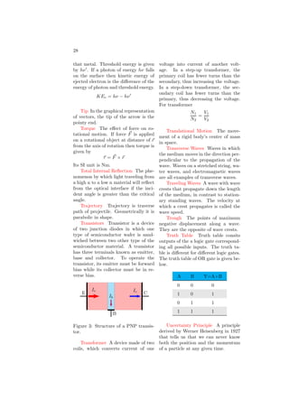 16
waves emitted or absorbed by an elec-
tron undergoing energy level transi-
tions. The wavelength of emitted or
absorbed electromagnetic wave is given
by
1
λ
= Z2
R

1
n2
1
−
1
n2
2

Where Z is atomic number of atom.
There are many spectrum series ac-
cording to the level of transitions.
First five series are the most promi-
nent and they are named as Lyman,
Balmer, Paschen, Bracket and Funds.
Ideal Gas Law A gas law from
which the volume of gas becomes zero
when temperature is zero kelvin at con-
stant pressure. It is
PV = µRT
Impulse A vector quantity defined
as the product of the force acting on
a body multiplied by the time interval
over which the force is exerted.
I = F × t
Incident Ray When dealing with
reflection or refraction, the incident
ray is the ray of light before it strikes
the reflecting or refracting surface.
Inclined Plane A wedge or a slide.
The dynamics of objects sliding down
inclined planes is a popular topic on
SAT II Physics.
Index Of Refraction Index of re-
fraction of medium B, in respect of
medium A is the ratio of the veloci-
ties of light in medium A to medium
B.
AnB =
velocity of light in medium A
velocity of light in medium B
Intrinsic Semiconductor A semi-
conductor material is insulator in its
purest form at room temperature. Its
conductivity increases with increase of
the temperature. This type of conduc-
tive semiconductors are known as in-
trinsic semiconductor.
Inductor Inductor is a coil with or
without metallic core. Inductors offer
impedance to their circuits due to their
inductive properties. Inductance of in-
ductors depends on the varying mag-
netic flux. This is why inductors do
not offer impedance to the circuit in
direct current.
Induced Current The current in-
duced in a circuit by a change in mag-
netic flux. Induced current is given by
I × Z = −
d
dt
φ
Here Z is impedance of the circuit.
Inelastic Collision A collision in
which momentum is conserved but ki-
netic energy is not.
Inertia The tendency of an object
to remain at a constant velocity, or its
resistance to being accelerated. New-
ton’s First Law is alternatively called
the Law of Inertia because it describes
this tendency. Inertia of an object is
given by
I =
Z
dm x2
Where dm is mass of the element at
distance x from the axis of rotation.
Inertial Reference Frame A refer-
ence frame in which Newton’s First
Law is true. Two inertial reference
frames move at a constant velocity rel-
ative to one another. According to the
first postulate of Einstein’s theory of
special relativity, the laws of physics
are the same in all inertial reference
frames.
Instantaneous Velocity Instanta-
neous velocity of an object is the ve-
locity at any given instant in time. In
contrast to it average velocity is a mea-
sure of the change in displacement over
a given time interval.
Internal Energy The energy stored
in a thermodynamic system. Internal
 
