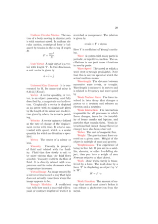 17
energy mainly depends on the temper-
ature of the system. It is given by
dQ = dU + dW
Where dU is change in internal energy
due to change of small charge dQ.
Inversely Proportional Two quan-
tities are inversely proportional if an
increase in one results in a proportional
decrease in the other, and a decrease in
one results in a proportional increase in
the other. In a formula defining a cer-
tain quantity, those quantities to which
it’s inversely proportional will appear
in the denominator.
Islanding Islanding refers to the
condition in which a distributed gen-
erator continues to power a location
even though electrical grid power from
the electric utility is no longer present.
Islanding can be dangerous to utility
workers, who may not realize that a
circuit is still powered, and it may
prevent automatic re-connection of de-
vices. For that reason, distributed gen-
erators must detect islanding and im-
mediately stop producing power; this
is referred to as anti-islanding.
Isolated System A system that no
external net force acts upon. Objects
within the system may exert forces
upon one another, but they cannot re-
ceive any impulse from outside forces.
Momentum is conserved in isolated
systems.
Isotope Atoms of the same el-
ement may have different numbers
of neutrons and therefore different
masses. Atoms of the same element
but with different numbers of neutrons
are called isotopes of the same ele-
ment.
Joule The joule (J) is the unit of
work and energy. One calorie is equal
to 4.2 Joule.
Kelvin A scale for measuring tem-
perature, defined such that 0K is the
lowest theoretical temperature a ma-
terial can have.
Kepler’s First Law The path of
each planet around the sun is an ellipse
with the sun at one focus.
Kepler’s Second Law If a line is
drawn from the sun to the planet, then
the area swept out by this line in a
given time interval is constant.
Kepler’s Third Law According this
law, the square of the orbital time
period is directly proportional to the
cube of the semi-major axis of the or-
bit of revolving planet.
T 2
∝ a3
Kinematic Equations The five
equations used to solve problems in
kinematics in one dimension with uni-
form acceleration.
Kinematics Kinematics is the
study and description of the motion of
objects.
Kinetic Energy Energy associated
with the state of motion. The trans-
lational kinetic energy of an object is
given by the equation
KE =
1
2
mv2
Kinetic Friction The force between
two surfaces moving relative to one an-
other. The frictional force is parallel to
the plane of contact between the two
objects and in the opposite direction
of the sliding object’s motion. If nor-
mal force between the two surfaces is
F then friction force Ff is given by
Ff = µkF
Here µk is coefficient of kinetic fric-
tion.
Kinetic Theory Of Gases A rough
approximation of how gases work, that
is quite accurate in everyday condi-
tions. According to the kinetic the-
ory, gases are made up of tiny, round
molecules that move about in accor-
dance with Newton’s Laws, and col-
lide with one another and other objects
 