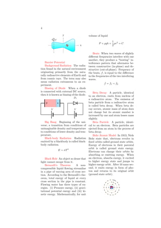 4
x
y
ω
Barrier Potential
Background Radiation The radia-
tion found in the natural environment
originating primarily from the natu-
rally radioactive elements of Earth and
from cosmic rays. The term may also
mean radiation extraneous to an ex-
periment.
Biasing of Diode When a diode
is connected with external DC source,
then it is known as biasing of the diode.
p n
V
D1
V
Big Bang Beginning of the uni-
verse; a transition from conditions of
unimaginable density and temperature
to conditions of lower density and tem-
perature.
Black-body Radiation Radiation
emitted by a blackbody is called black-
body radiation.
E = σT 4
Black Hole An object so dense that
light cannot escape from it.
Bernoulli’s Theorem A non-
compressible liquid flowing streamline
in a pipe of varying area of cross sec-
tion. According to the Bernoulli’s the-
orem, total energy of liquid at every
cross section in the pipe is constant.
Flowing water has three types of en-
ergies. (i) Pressure energy, (ii) gravi-
tational potential energy and (iii) ki-
netic energy. Mathematically, for unit
volume of liquid
P + ρgh +
1
2
ρv2
= C
Beats When two waves of slightly
different frequencies interfere with one
another, they produce a “beating” in-
terference pattern that alternates be-
tween constructive (in-phase) and de-
structive (out-of-phase). Frequency of
the beats, f, is equal to the difference
in the frequencies of the two interfering
waves.
f = f1 ∼ f2
Beta Decay A particle, identical
to an electron, emits from nucleus of
a radioactive atom. The emission of
beta particle from a radioactive atom
is called beta decay. When beta de-
cay occurs, atomic mass of atom does
not change but its atomic number is
increased by one and atom losses mass
slightly.
Beta Particle A particle, identi-
cal to an electron. Beta particles are
ejected from an atom in the process of
beta decay.
Bohr Atomic Model In 1913, Niels
Bohr state that, electrons revolve in
fixed orbits called ground state orbits.
Energy of electrons in their parental
orbit is called ground state energy.
Electrons can change their orbits by
absorbing or emitting energy. When
an electron, absorbs energy, it excited
to higher energy state and jumps to
higher energy orbit. After 10 nano sec-
ond, it emits energy in form of pho-
ton and returns to its original orbit
(ground state orbit).
b
b
b
b b
b
b
b
b
b
b
b
b
b
b
b
b
b
b
b
b
b
b
b
b
b
b
b
b
b
b
b b
b
b
b
b
b
b
b
b
b
b b
b
b b
b
b
b
b
b
b
b
b
b
b
b b
b
b
b
b
b
b
b
b
b
b
b
b
b
b
b
b
b
b
b
b
b b
b
b
b
K
L
M
 